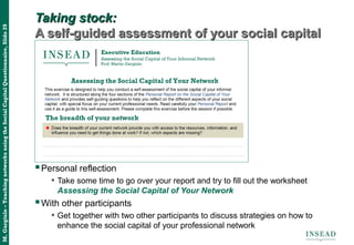 M.Gargiulo–TeachingnetworksusingtheSocialCapitalQuestionnaire,Slide29
Taking stock:Taking stock:
A self-guided assessment of your social capitalA self-guided assessment of your social capital
Personal reflection
• Take some time to go over your report and try to fill out the worksheet
Assessing the Social Capital of Your Network
With other participants
• Get together with two other participants to discuss strategies on how to
enhance the social capital of your professional network
 