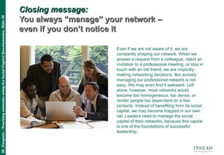 M.Gargiulo–TeachingnetworksusingtheSocialCapitalQuestionnaire,Slide30
Closing message:Closing message:
You always “manage” your network –You always “manage” your network –
even if you don’t notice iteven if you don’t notice it
Even if we are not aware of it, we are
constantly shaping our network. When we
answer a request from a colleague, reject an
invitation to a professional meeting, or stay in
touch with an old friend, we are implicitly
making networking decisions. But actively
managing our professional network is not
easy. We may even find it awkward. Left
alone, however, most networks would
become too homogeneous, too dense, or
render people too dependent on a few
contacts. Instead of benefiting from its social
capital, we may become trapped in our own
net. Leaders need to manage the social
capital of their networks, because this capital
is one of the foundations of successful
leadership.
 