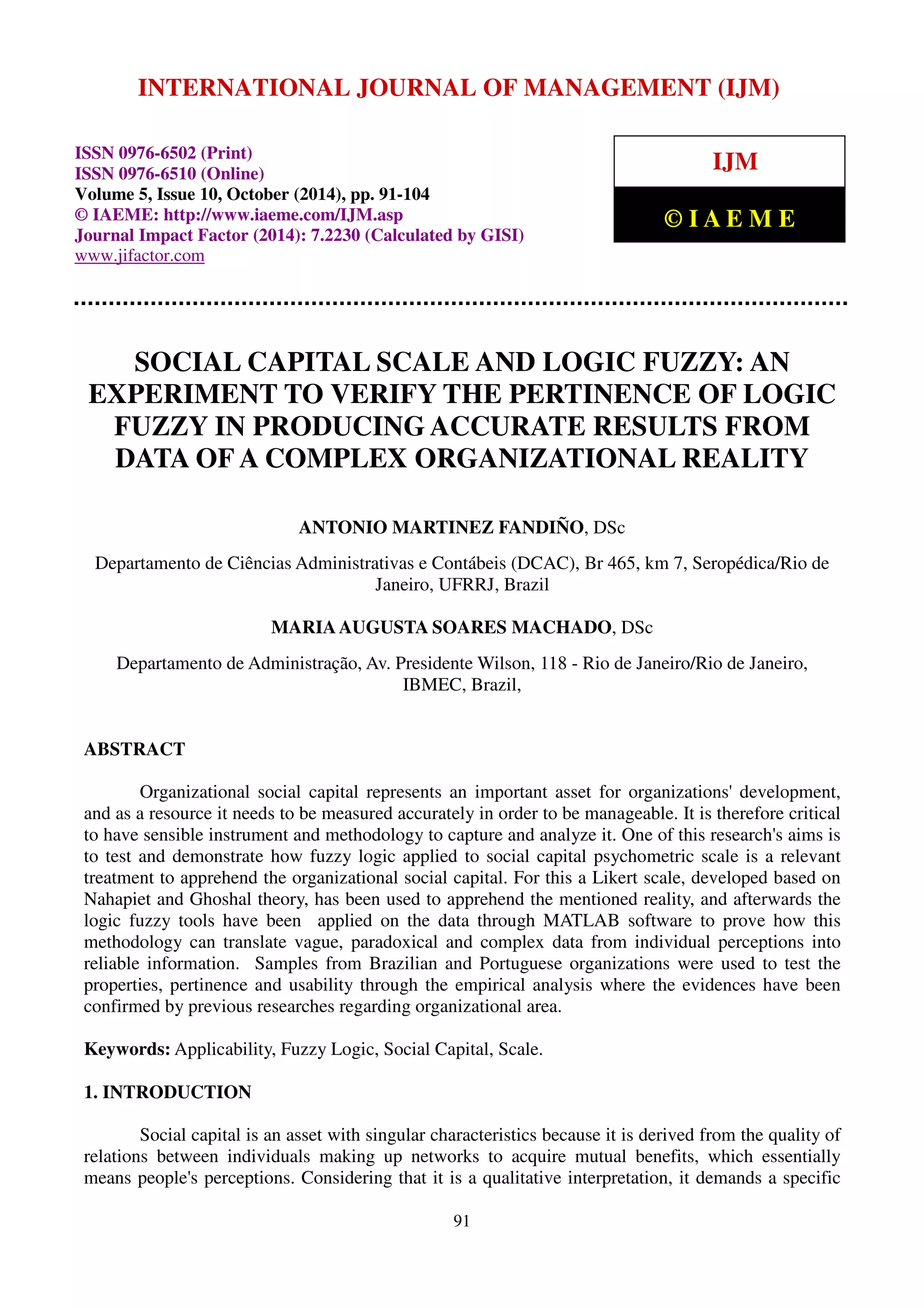 INTERNATIONAL JOURNAL OF MANAGEMENT (IJM) 
International Journal of Management (IJM), ISSN 0976 – 6502(Print), ISSN 0976 - 6510(Online), 
Volume 5, Issue 10, October (2014), pp. 91-104 © IAEME 
ISSN 0976-6502 (Print) 
ISSN 0976-6510 (Online) 
Volume 5, Issue 10, October (2014), pp. 91-104 
© IAEME: http://www.iaeme.com/IJM.asp 
Journal Impact Factor (2014): 7.2230 (Calculated by GISI) 
www.jifactor.com 
IJM 
© I A E M E 
SOCIAL CAPITAL SCALE AND LOGIC FUZZY: AN 
EXPERIMENT TO VERIFY THE PERTINENCE OF LOGIC 
FUZZY IN PRODUCING ACCURATE RESULTS FROM 
DATA OF A COMPLEX ORGANIZATIONAL REALITY 
ANTONIO MARTINEZ FANDIÑO, DSc 
Departamento de Ciências Administrativas e Contábeis (DCAC), Br 465, km 7, Seropédica/Rio de 
Janeiro, UFRRJ, Brazil 
MARIA AUGUSTA SOARES MACHADO, DSc 
Departamento de Administração, Av. Presidente Wilson, 118 - Rio de Janeiro/Rio de Janeiro, 
IBMEC, Brazil, 
91 
ABSTRACT 
Organizational social capital represents an important asset for organizations' development, 
and as a resource it needs to be measured accurately in order to be manageable. It is therefore critical 
to have sensible instrument and methodology to capture and analyze it. One of this research's aims is 
to test and demonstrate how fuzzy logic applied to social capital psychometric scale is a relevant 
treatment to apprehend the organizational social capital. For this a Likert scale, developed based on 
Nahapiet and Ghoshal theory, has been used to apprehend the mentioned reality, and afterwards the 
logic fuzzy tools have been applied on the data through MATLAB software to prove how this 
methodology can translate vague, paradoxical and complex data from individual perceptions into 
reliable information. Samples from Brazilian and Portuguese organizations were used to test the 
properties, pertinence and usability through the empirical analysis where the evidences have been 
confirmed by previous researches regarding organizational area. 
Keywords: Applicability, Fuzzy Logic, Social Capital, Scale. 
1. INTRODUCTION 
Social capital is an asset with singular characteristics because it is derived from the quality of 
relations between individuals making up networks to acquire mutual benefits, which essentially 
means people's perceptions. Considering that it is a qualitative interpretation, it demands a specific 
 