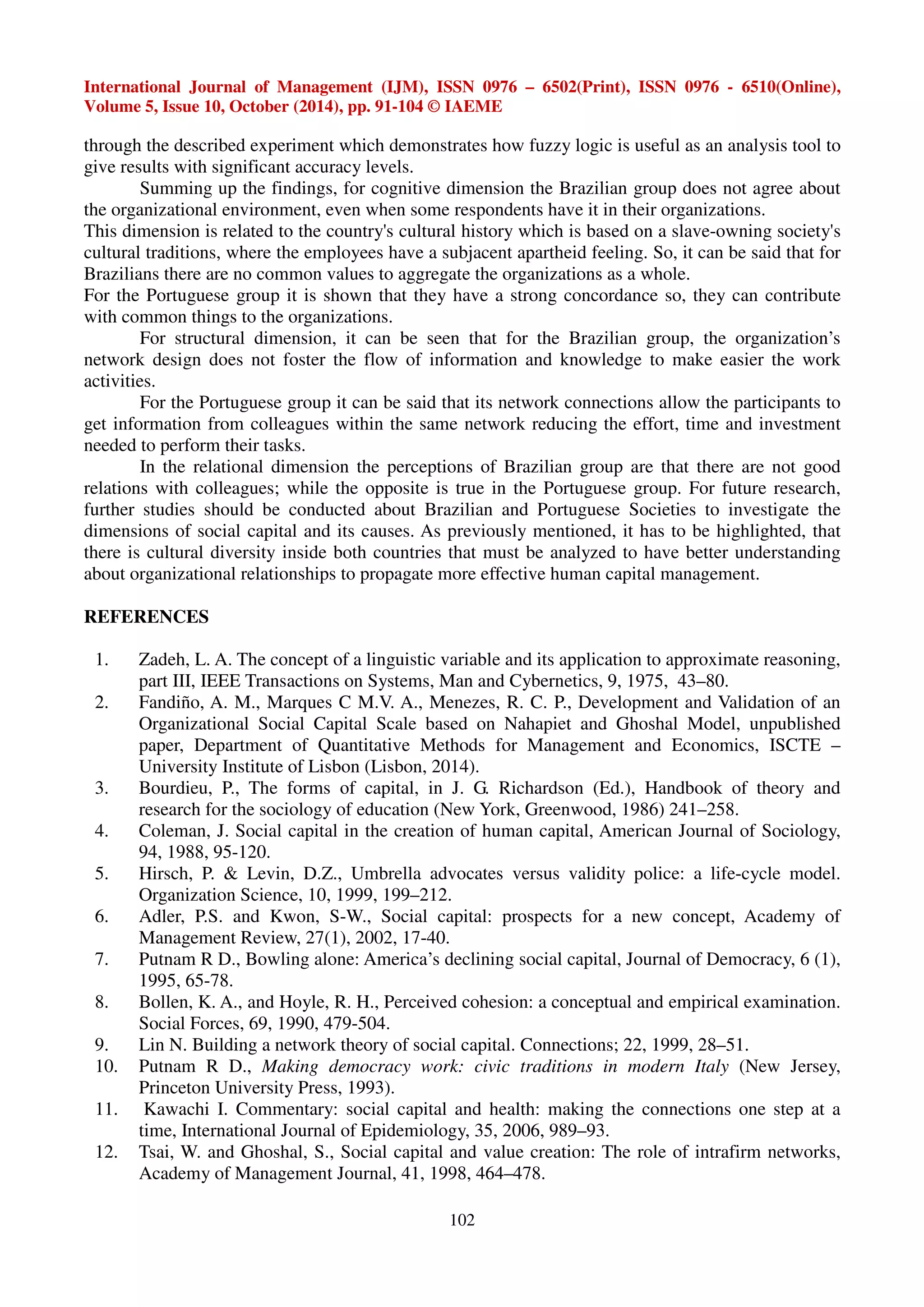 International Journal of Management (IJM), ISSN 0976 – 6502(Print), ISSN 0976 - 6510(Online), 
Volume 5, Issue 10, October (2014), pp. 91-104 © IAEME 
through the described experiment which demonstrates how fuzzy logic is useful as an analysis tool to 
give results with significant accuracy levels. 
Summing up the findings, for cognitive dimension the Brazilian group does not agree about 
the organizational environment, even when some respondents have it in their organizations. 
This dimension is related to the country's cultural history which is based on a slave-owning society's 
cultural traditions, where the employees have a subjacent apartheid feeling. So, it can be said that for 
Brazilians there are no common values to aggregate the organizations as a whole. 
For the Portuguese group it is shown that they have a strong concordance so, they can contribute 
with common things to the organizations. 
For structural dimension, it can be seen that for the Brazilian group, the organization’s 
network design does not foster the flow of information and knowledge to make easier the work 
activities. 
For the Portuguese group it can be said that its network connections allow the participants to 
get information from colleagues within the same network reducing the effort, time and investment 
needed to perform their tasks. 
In the relational dimension the perceptions of Brazilian group are that there are not good 
relations with colleagues; while the opposite is true in the Portuguese group. For future research, 
further studies should be conducted about Brazilian and Portuguese Societies to investigate the 
dimensions of social capital and its causes. As previously mentioned, it has to be highlighted, that 
there is cultural diversity inside both countries that must be analyzed to have better understanding 
about organizational relationships to propagate more effective human capital management. 
102 
REFERENCES 
1. Zadeh, L. A. The concept of a linguistic variable and its application to approximate reasoning, 
part III, IEEE Transactions on Systems, Man and Cybernetics, 9, 1975, 43–80. 
2. Fandiño, A. M., Marques C M.V. A., Menezes, R. C. P., Development and Validation of an 
Organizational Social Capital Scale based on Nahapiet and Ghoshal Model, unpublished 
paper, Department of Quantitative Methods for Management and Economics, ISCTE – 
University Institute of Lisbon (Lisbon, 2014). 
3. Bourdieu, P., The forms of capital, in J. G. Richardson (Ed.), Handbook of theory and 
research for the sociology of education (New York, Greenwood, 1986) 241–258. 
4. Coleman, J. Social capital in the creation of human capital, American Journal of Sociology, 
94, 1988, 95-120. 
5. Hirsch, P.  Levin, D.Z., Umbrella advocates versus validity police: a life-cycle model. 
Organization Science, 10, 1999, 199–212. 
6. Adler, P.S. and Kwon, S-W., Social capital: prospects for a new concept, Academy of 
Management Review, 27(1), 2002, 17-40. 
7. Putnam R D., Bowling alone: America’s declining social capital, Journal of Democracy, 6 (1), 
1995, 65-78. 
8. Bollen, K. A., and Hoyle, R. H., Perceived cohesion: a conceptual and empirical examination. 
Social Forces, 69, 1990, 479-504. 
9. Lin N. Building a network theory of social capital. Connections; 22, 1999, 28–51. 
10. Putnam R D., Making democracy work: civic traditions in modern Italy (New Jersey, 
Princeton University Press, 1993). 
11. Kawachi I. Commentary: social capital and health: making the connections one step at a 
time, International Journal of Epidemiology, 35, 2006, 989–93. 
12. Tsai, W. and Ghoshal, S., Social capital and value creation: The role of intrafirm networks, 
Academy of Management Journal, 41, 1998, 464–478. 
 