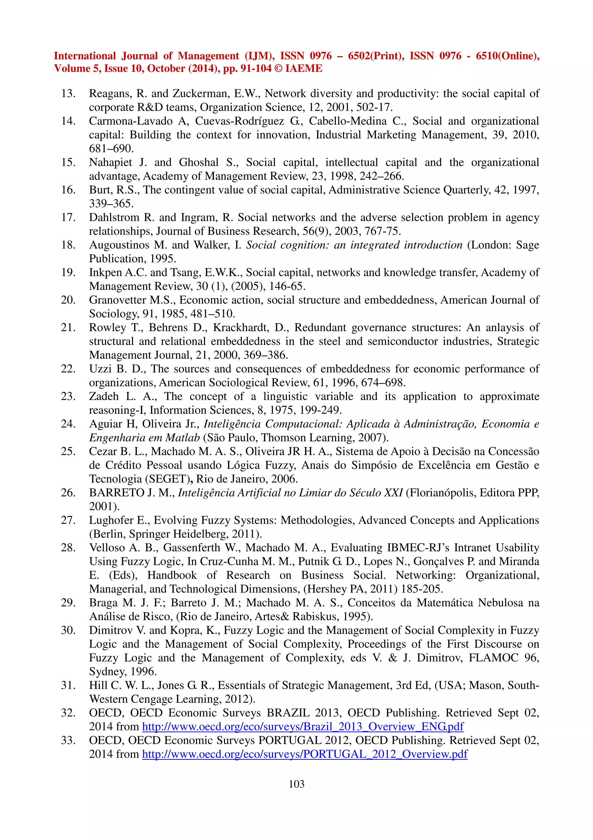 International Journal of Management (IJM), ISSN 0976 – 6502(Print), ISSN 0976 - 6510(Online), 
Volume 5, Issue 10, October (2014), pp. 91-104 © IAEME 
13. Reagans, R. and Zuckerman, E.W., Network diversity and productivity: the social capital of 
corporate RD teams, Organization Science, 12, 2001, 502-17. 
14. Carmona-Lavado A, Cuevas-Rodríguez G., Cabello-Medina C., Social and organizational 
capital: Building the context for innovation, Industrial Marketing Management, 39, 2010, 
681–690. 
15. Nahapiet J. and Ghoshal S., Social capital, intellectual capital and the organizational 
advantage, Academy of Management Review, 23, 1998, 242–266. 
16. Burt, R.S., The contingent value of social capital, Administrative Science Quarterly, 42, 1997, 
103 
339–365. 
17. Dahlstrom R. and Ingram, R. Social networks and the adverse selection problem in agency 
relationships, Journal of Business Research, 56(9), 2003, 767-75. 
18. Augoustinos M. and Walker, I. Social cognition: an integrated introduction (London: Sage 
Publication, 1995. 
19. Inkpen A.C. and Tsang, E.W.K., Social capital, networks and knowledge transfer, Academy of 
Management Review, 30 (1), (2005), 146-65. 
20. Granovetter M.S., Economic action, social structure and embeddedness, American Journal of 
Sociology, 91, 1985, 481–510. 
21. Rowley T., Behrens D., Krackhardt, D., Redundant governance structures: An anlaysis of 
structural and relational embeddedness in the steel and semiconductor industries, Strategic 
Management Journal, 21, 2000, 369–386. 
22. Uzzi B. D., The sources and consequences of embeddedness for economic performance of 
organizations, American Sociological Review, 61, 1996, 674–698. 
23. Zadeh L. A., The concept of a linguistic variable and its application to approximate 
reasoning-I, Information Sciences, 8, 1975, 199-249. 
24. Aguiar H, Oliveira Jr., Inteligência Computacional: Aplicada à Administração, Economia e 
Engenharia em Matlab (São Paulo, Thomson Learning, 2007). 
25. Cezar B. L., Machado M. A. S., Oliveira JR H. A., Sistema de Apoio à Decisão na Concessão 
de Crédito Pessoal usando Lógica Fuzzy, Anais do Simpósio de Excelência em Gestão e 
Tecnologia (SEGET), Rio de Janeiro, 2006. 
26. BARRETO J. M., Inteligência Artificial no Limiar do Século XXI (Florianópolis, Editora PPP, 
2001). 
27. Lughofer E., Evolving Fuzzy Systems: Methodologies, Advanced Concepts and Applications 
(Berlin, Springer Heidelberg, 2011). 
28. Velloso A. B., Gassenferth W., Machado M. A., Evaluating IBMEC-RJ’s Intranet Usability 
Using Fuzzy Logic, In Cruz-Cunha M. M., Putnik G. D., Lopes N., Gonçalves P. and Miranda 
E. (Eds), Handbook of Research on Business Social. Networking: Organizational, 
Managerial, and Technological Dimensions, (Hershey PA, 2011) 185-205. 
29. Braga M. J. F.; Barreto J. M.; Machado M. A. S., Conceitos da Matemática Nebulosa na 
Análise de Risco, (Rio de Janeiro, Artes Rabiskus, 1995). 
30. Dimitrov V. and Kopra, K., Fuzzy Logic and the Management of Social Complexity in Fuzzy 
Logic and the Management of Social Complexity, Proceedings of the First Discourse on 
Fuzzy Logic and the Management of Complexity, eds V.  J. Dimitrov, FLAMOC 96, 
Sydney, 1996. 
31. Hill C. W. L., Jones G. R., Essentials of Strategic Management, 3rd Ed, (USA; Mason, South- 
Western Cengage Learning, 2012). 
32. OECD, OECD Economic Surveys BRAZIL 2013, OECD Publishing. Retrieved Sept 02, 
2014 from http://www.oecd.org/eco/surveys/Brazil_2013_Overview_ENG.pdf 
33. OECD, OECD Economic Surveys PORTUGAL 2012, OECD Publishing. Retrieved Sept 02, 
2014 from http://www.oecd.org/eco/surveys/PORTUGAL_2012_Overview.pdf 
 