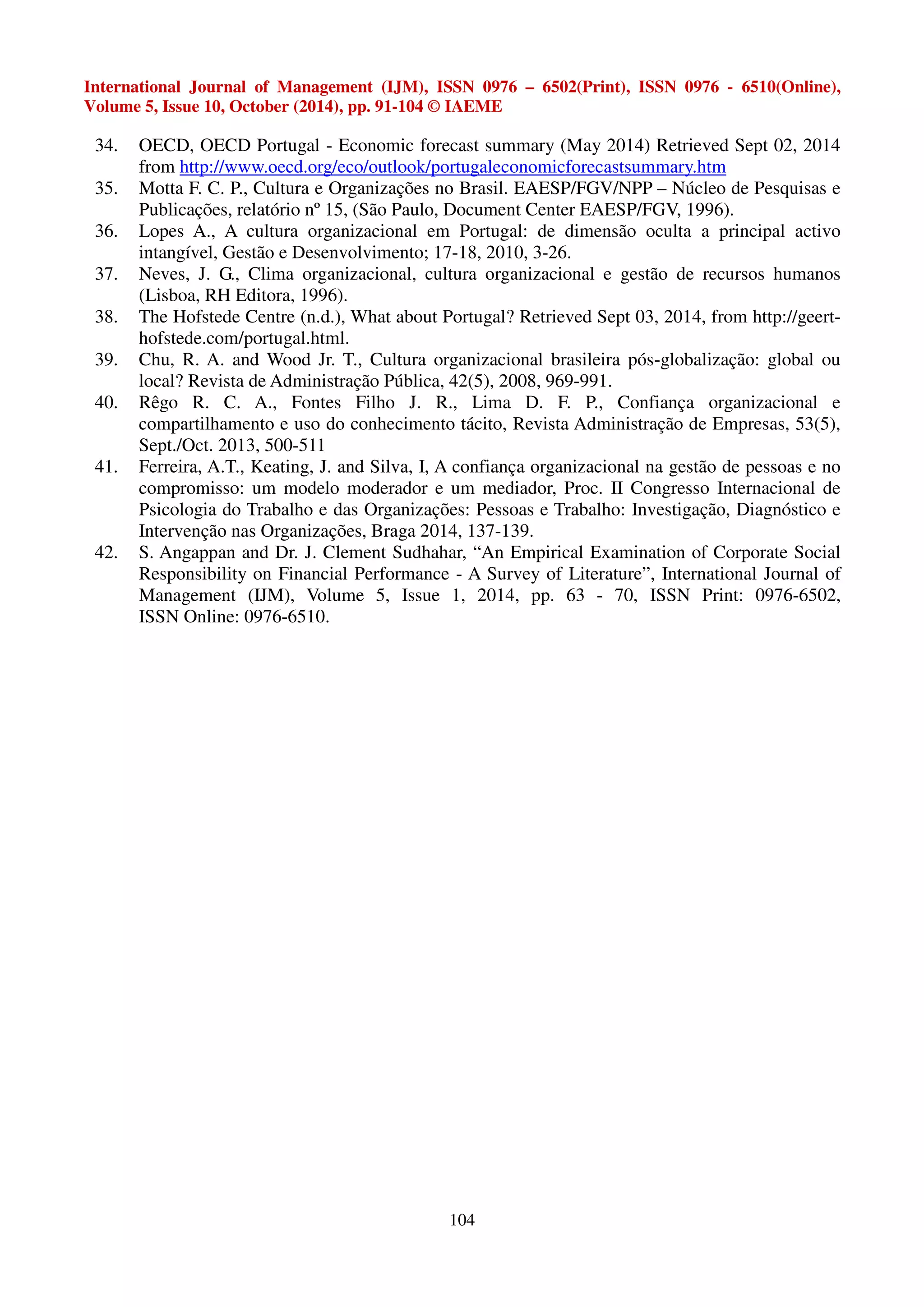 International Journal of Management (IJM), ISSN 0976 – 6502(Print), ISSN 0976 - 6510(Online), 
Volume 5, Issue 10, October (2014), pp. 91-104 © IAEME 
34. OECD, OECD Portugal - Economic forecast summary (May 2014) Retrieved Sept 02, 2014 
from http://www.oecd.org/eco/outlook/portugaleconomicforecastsummary.htm 
35. Motta F. C. P., Cultura e Organizações no Brasil. EAESP/FGV/NPP – Núcleo de Pesquisas e 
Publicações, relatório nº 15, (São Paulo, Document Center EAESP/FGV, 1996). 
36. Lopes A., A cultura organizacional em Portugal: de dimensão oculta a principal activo 
intangível, Gestão e Desenvolvimento; 17-18, 2010, 3-26. 
37. Neves, J. G., Clima organizacional, cultura organizacional e gestão de recursos humanos 
104 
(Lisboa, RH Editora, 1996). 
38. The Hofstede Centre (n.d.), What about Portugal? Retrieved Sept 03, 2014, from http://geert-hofstede. 
com/portugal.html. 
39. Chu, R. A. and Wood Jr. T., Cultura organizacional brasileira pós-globalização: global ou 
local? Revista de Administração Pública, 42(5), 2008, 969-991. 
40. Rêgo R. C. A., Fontes Filho J. R., Lima D. F. P., Confiança organizacional e 
compartilhamento e uso do conhecimento tácito, Revista Administração de Empresas, 53(5), 
Sept./Oct. 2013, 500-511 
41. Ferreira, A.T., Keating, J. and Silva, I, A confiança organizacional na gestão de pessoas e no 
compromisso: um modelo moderador e um mediador, Proc. II Congresso Internacional de 
Psicologia do Trabalho e das Organizações: Pessoas e Trabalho: Investigação, Diagnóstico e 
Intervenção nas Organizações, Braga 2014, 137-139. 
42. S. Angappan and Dr. J. Clement Sudhahar, “An Empirical Examination of Corporate Social 
Responsibility on Financial Performance - A Survey of Literature”, International Journal of 
Management (IJM), Volume 5, Issue 1, 2014, pp. 63 - 70, ISSN Print: 0976-6502, 
ISSN Online: 0976-6510. 
