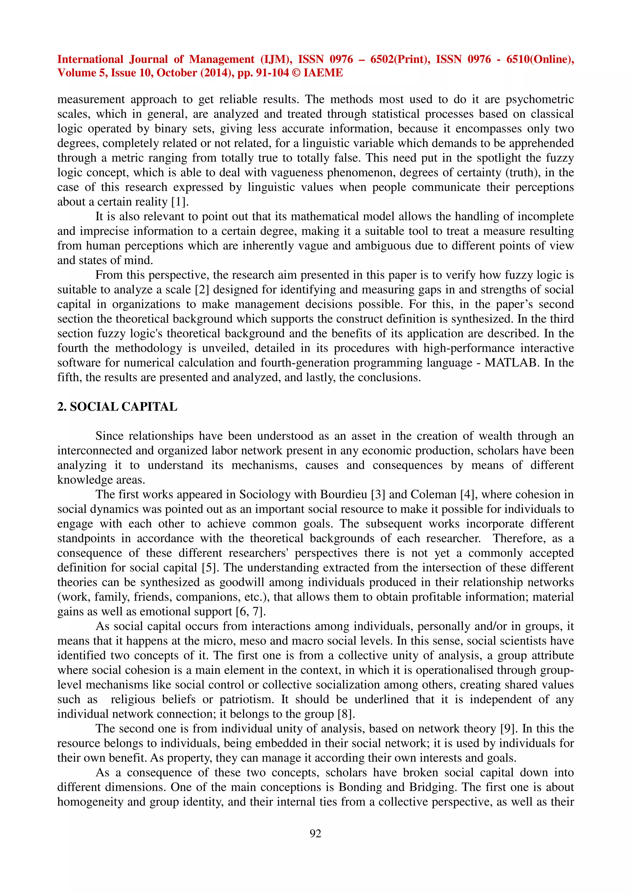 International Journal of Management (IJM), ISSN 0976 – 6502(Print), ISSN 0976 - 6510(Online), 
Volume 5, Issue 10, October (2014), pp. 91-104 © IAEME 
measurement approach to get reliable results. The methods most used to do it are psychometric 
scales, which in general, are analyzed and treated through statistical processes based on classical 
logic operated by binary sets, giving less accurate information, because it encompasses only two 
degrees, completely related or not related, for a linguistic variable which demands to be apprehended 
through a metric ranging from totally true to totally false. This need put in the spotlight the fuzzy 
logic concept, which is able to deal with vagueness phenomenon, degrees of certainty (truth), in the 
case of this research expressed by linguistic values when people communicate their perceptions 
about a certain reality [1]. 
It is also relevant to point out that its mathematical model allows the handling of incomplete 
and imprecise information to a certain degree, making it a suitable tool to treat a measure resulting 
from human perceptions which are inherently vague and ambiguous due to different points of view 
and states of mind. 
From this perspective, the research aim presented in this paper is to verify how fuzzy logic is 
suitable to analyze a scale [2] designed for identifying and measuring gaps in and strengths of social 
capital in organizations to make management decisions possible. For this, in the paper’s second 
section the theoretical background which supports the construct definition is synthesized. In the third 
section fuzzy logic's theoretical background and the benefits of its application are described. In the 
fourth the methodology is unveiled, detailed in its procedures with high-performance interactive 
software for numerical calculation and fourth-generation programming language - MATLAB. In the 
fifth, the results are presented and analyzed, and lastly, the conclusions. 
92 
2. SOCIAL CAPITAL 
Since relationships have been understood as an asset in the creation of wealth through an 
interconnected and organized labor network present in any economic production, scholars have been 
analyzing it to understand its mechanisms, causes and consequences by means of different 
knowledge areas. 
The first works appeared in Sociology with Bourdieu [3] and Coleman [4], where cohesion in 
social dynamics was pointed out as an important social resource to make it possible for individuals to 
engage with each other to achieve common goals. The subsequent works incorporate different 
standpoints in accordance with the theoretical backgrounds of each researcher. Therefore, as a 
consequence of these different researchers' perspectives there is not yet a commonly accepted 
definition for social capital [5]. The understanding extracted from the intersection of these different 
theories can be synthesized as goodwill among individuals produced in their relationship networks 
(work, family, friends, companions, etc.), that allows them to obtain profitable information; material 
gains as well as emotional support [6, 7]. 
As social capital occurs from interactions among individuals, personally and/or in groups, it 
means that it happens at the micro, meso and macro social levels. In this sense, social scientists have 
identified two concepts of it. The first one is from a collective unity of analysis, a group attribute 
where social cohesion is a main element in the context, in which it is operationalised through group-level 
mechanisms like social control or collective socialization among others, creating shared values 
such as religious beliefs or patriotism. It should be underlined that it is independent of any 
individual network connection; it belongs to the group [8]. 
The second one is from individual unity of analysis, based on network theory [9]. In this the 
resource belongs to individuals, being embedded in their social network; it is used by individuals for 
their own benefit. As property, they can manage it according their own interests and goals. 
As a consequence of these two concepts, scholars have broken social capital down into 
different dimensions. One of the main conceptions is Bonding and Bridging. The first one is about 
homogeneity and group identity, and their internal ties from a collective perspective, as well as their 
 