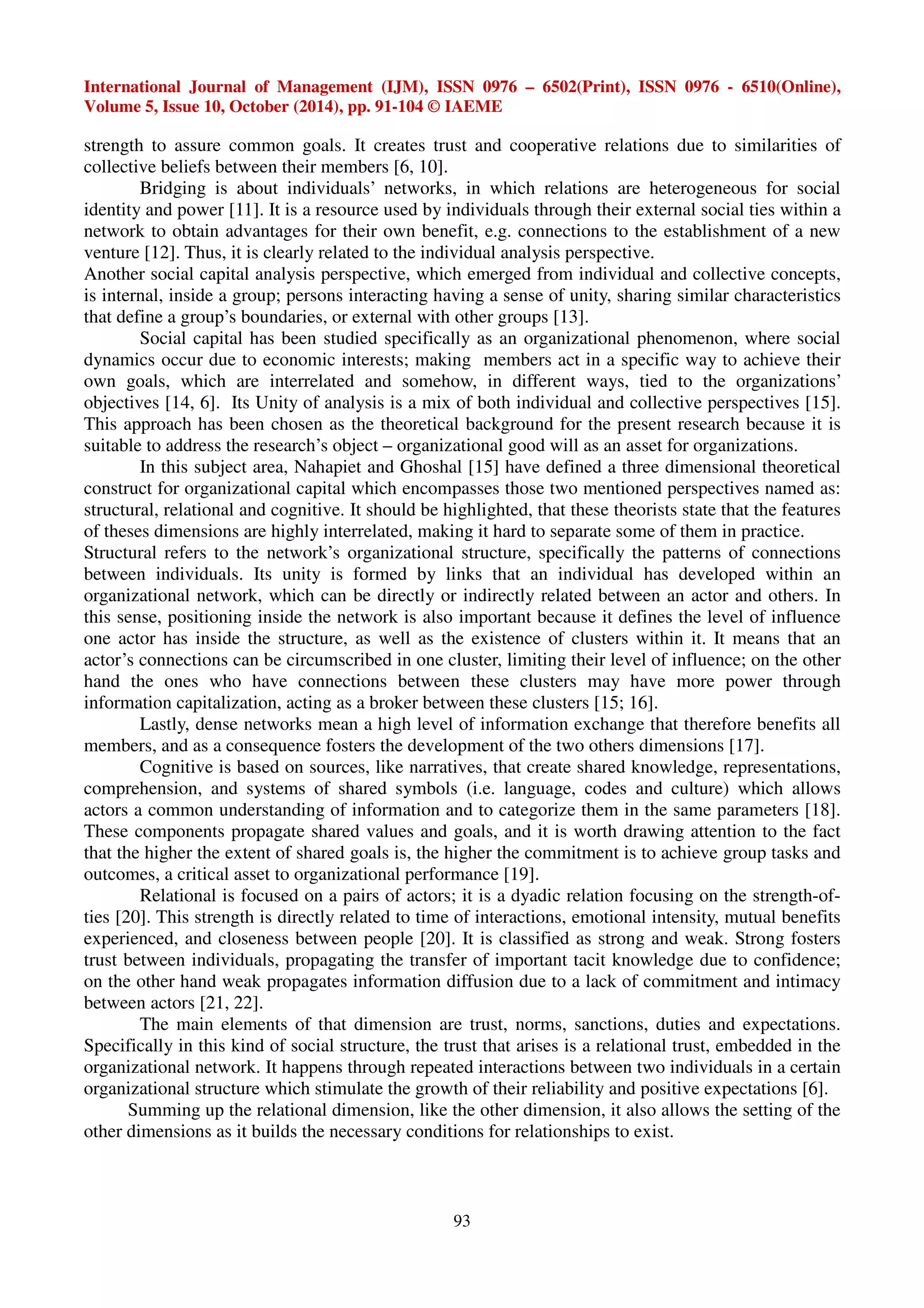 International Journal of Management (IJM), ISSN 0976 – 6502(Print), ISSN 0976 - 6510(Online), 
Volume 5, Issue 10, October (2014), pp. 91-104 © IAEME 
strength to assure common goals. It creates trust and cooperative relations due to similarities of 
collective beliefs between their members [6, 10]. 
Bridging is about individuals’ networks, in which relations are heterogeneous for social 
identity and power [11]. It is a resource used by individuals through their external social ties within a 
network to obtain advantages for their own benefit, e.g. connections to the establishment of a new 
venture [12]. Thus, it is clearly related to the individual analysis perspective. 
Another social capital analysis perspective, which emerged from individual and collective concepts, 
is internal, inside a group; persons interacting having a sense of unity, sharing similar characteristics 
that define a group’s boundaries, or external with other groups [13]. 
Social capital has been studied specifically as an organizational phenomenon, where social 
dynamics occur due to economic interests; making members act in a specific way to achieve their 
own goals, which are interrelated and somehow, in different ways, tied to the organizations’ 
objectives [14, 6]. Its Unity of analysis is a mix of both individual and collective perspectives [15]. 
This approach has been chosen as the theoretical background for the present research because it is 
suitable to address the research’s object – organizational good will as an asset for organizations. 
In this subject area, Nahapiet and Ghoshal [15] have defined a three dimensional theoretical 
construct for organizational capital which encompasses those two mentioned perspectives named as: 
structural, relational and cognitive. It should be highlighted, that these theorists state that the features 
of theses dimensions are highly interrelated, making it hard to separate some of them in practice. 
Structural refers to the network’s organizational structure, specifically the patterns of connections 
between individuals. Its unity is formed by links that an individual has developed within an 
organizational network, which can be directly or indirectly related between an actor and others. In 
this sense, positioning inside the network is also important because it defines the level of influence 
one actor has inside the structure, as well as the existence of clusters within it. It means that an 
actor’s connections can be circumscribed in one cluster, limiting their level of influence; on the other 
hand the ones who have connections between these clusters may have more power through 
information capitalization, acting as a broker between these clusters [15; 16]. 
Lastly, dense networks mean a high level of information exchange that therefore benefits all 
members, and as a consequence fosters the development of the two others dimensions [17]. 
Cognitive is based on sources, like narratives, that create shared knowledge, representations, 
comprehension, and systems of shared symbols (i.e. language, codes and culture) which allows 
actors a common understanding of information and to categorize them in the same parameters [18]. 
These components propagate shared values and goals, and it is worth drawing attention to the fact 
that the higher the extent of shared goals is, the higher the commitment is to achieve group tasks and 
outcomes, a critical asset to organizational performance [19]. 
Relational is focused on a pairs of actors; it is a dyadic relation focusing on the strength-of-ties 
[20]. This strength is directly related to time of interactions, emotional intensity, mutual benefits 
experienced, and closeness between people [20]. It is classified as strong and weak. Strong fosters 
trust between individuals, propagating the transfer of important tacit knowledge due to confidence; 
on the other hand weak propagates information diffusion due to a lack of commitment and intimacy 
between actors [21, 22]. 
The main elements of that dimension are trust, norms, sanctions, duties and expectations. 
Specifically in this kind of social structure, the trust that arises is a relational trust, embedded in the 
organizational network. It happens through repeated interactions between two individuals in a certain 
organizational structure which stimulate the growth of their reliability and positive expectations [6]. 
Summing up the relational dimension, like the other dimension, it also allows the setting of the 
other dimensions as it builds the necessary conditions for relationships to exist. 
93 
 