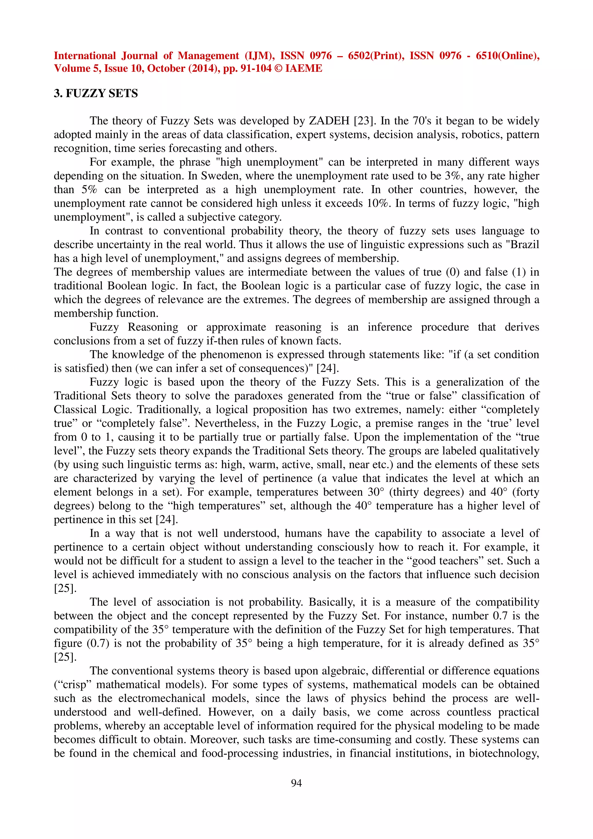 International Journal of Management (IJM), ISSN 0976 – 6502(Print), ISSN 0976 - 6510(Online), 
Volume 5, Issue 10, October (2014), pp. 91-104 © IAEME 
94 
3. FUZZY SETS 
The theory of Fuzzy Sets was developed by ZADEH [23]. In the 70's it began to be widely 
adopted mainly in the areas of data classification, expert systems, decision analysis, robotics, pattern 
recognition, time series forecasting and others. 
For example, the phrase "high unemployment" can be interpreted in many different ways 
depending on the situation. In Sweden, where the unemployment rate used to be 3%, any rate higher 
than 5% can be interpreted as a high unemployment rate. In other countries, however, the 
unemployment rate cannot be considered high unless it exceeds 10%. In terms of fuzzy logic, "high 
unemployment", is called a subjective category. 
In contrast to conventional probability theory, the theory of fuzzy sets uses language to 
describe uncertainty in the real world. Thus it allows the use of linguistic expressions such as "Brazil 
has a high level of unemployment," and assigns degrees of membership. 
The degrees of membership values are intermediate between the values of true (0) and false (1) in 
traditional Boolean logic. In fact, the Boolean logic is a particular case of fuzzy logic, the case in 
which the degrees of relevance are the extremes. The degrees of membership are assigned through a 
membership function. 
Fuzzy Reasoning or approximate reasoning is an inference procedure that derives 
conclusions from a set of fuzzy if-then rules of known facts. 
The knowledge of the phenomenon is expressed through statements like: "if (a set condition 
is satisfied) then (we can infer a set of consequences)" [24]. 
Fuzzy logic is based upon the theory of the Fuzzy Sets. This is a generalization of the 
Traditional Sets theory to solve the paradoxes generated from the “true or false” classification of 
Classical Logic. Traditionally, a logical proposition has two extremes, namely: either “completely 
true” or “completely false”. Nevertheless, in the Fuzzy Logic, a premise ranges in the ‘true’ level 
from 0 to 1, causing it to be partially true or partially false. Upon the implementation of the “true 
level”, the Fuzzy sets theory expands the Traditional Sets theory. The groups are labeled qualitatively 
(by using such linguistic terms as: high, warm, active, small, near etc.) and the elements of these sets 
are characterized by varying the level of pertinence (a value that indicates the level at which an 
element belongs in a set). For example, temperatures between 30° (thirty degrees) and 40° (forty 
degrees) belong to the “high temperatures” set, although the 40° temperature has a higher level of 
pertinence in this set [24]. 
In a way that is not well understood, humans have the capability to associate a level of 
pertinence to a certain object without understanding consciously how to reach it. For example, it 
would not be difficult for a student to assign a level to the teacher in the “good teachers” set. Such a 
level is achieved immediately with no conscious analysis on the factors that influence such decision 
[25]. 
The level of association is not probability. Basically, it is a measure of the compatibility 
between the object and the concept represented by the Fuzzy Set. For instance, number 0.7 is the 
compatibility of the 35° temperature with the definition of the Fuzzy Set for high temperatures. That 
figure (0.7) is not the probability of 35° being a high temperature, for it is already defined as 35° 
[25]. 
The conventional systems theory is based upon algebraic, differential or difference equations 
(“crisp” mathematical models). For some types of systems, mathematical models can be obtained 
such as the electromechanical models, since the laws of physics behind the process are well-understood 
and well-defined. However, on a daily basis, we come across countless practical 
problems, whereby an acceptable level of information required for the physical modeling to be made 
becomes difficult to obtain. Moreover, such tasks are time-consuming and costly. These systems can 
be found in the chemical and food-processing industries, in financial institutions, in biotechnology, 
 