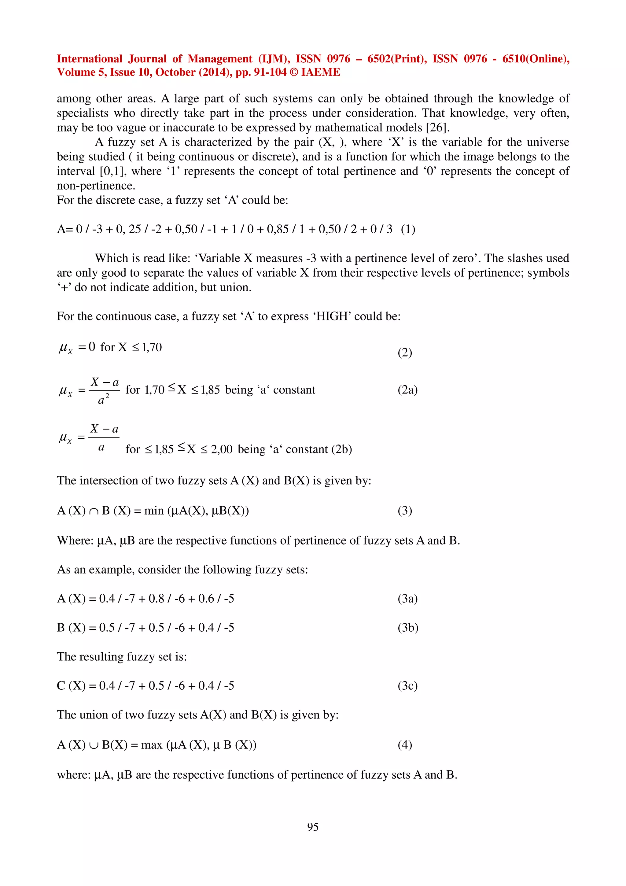 International Journal of Management (IJM), ISSN 0976 – 6502(Print), ISSN 0976 - 6510(Online), 
Volume 5, Issue 10, October (2014), pp. 91-104 © IAEME 
among other areas. A large part of such systems can only be obtained through the knowledge of 
specialists who directly take part in the process under consideration. That knowledge, very often, 
may be too vague or inaccurate to be expressed by mathematical models [26]. 
A fuzzy set A is characterized by the pair (X, ), where ‘X’ is the variable for the universe 
being studied ( it being continuous or discrete), and is a function for which the image belongs to the 
interval [0,1], where ‘1’ represents the concept of total pertinence and ‘0’ represents the concept of 
non-pertinence. 
For the discrete case, a fuzzy set ‘A’ could be: 
A= 0 / -3 + 0, 25 / -2 + 0,50 / -1 + 1 / 0 + 0,85 / 1 + 0,50 / 2 + 0 / 3 (1) 
Which is read like: ‘Variable X measures -3 with a pertinence level of zero’. The slashes used 
are only good to separate the values of variable X from their respective levels of pertinence; symbols 
‘+’ do not indicate addition, but union. 
For the continuous case, a fuzzy set ‘A’ to express ‘HIGH’ could be: 
= 0 X μ for X £ 1,70 (2) 
95 
X a 
2 a 
X 
− 
μ = for 1,70 £X £ 1,85 being ‘a‘ constant (2a) 
X a 
a 
X 
− 
μ = 
for £ 1,85 £X £ 2,00 being ‘a‘ constant (2b) 
The intersection of two fuzzy sets A (X) and B(X) is given by: 
A (X) Ç B (X) = min (μA(X), μB(X)) (3) 
Where: μA, μB are the respective functions of pertinence of fuzzy sets A and B. 
As an example, consider the following fuzzy sets: 
A (X) = 0.4 / -7 + 0.8 / -6 + 0.6 / -5 (3a) 
B (X) = 0.5 / -7 + 0.5 / -6 + 0.4 / -5 (3b) 
The resulting fuzzy set is: 
C (X) = 0.4 / -7 + 0.5 / -6 + 0.4 / -5 (3c) 
The union of two fuzzy sets A(X) and B(X) is given by: 
A (X) È B(X) = max (μA (X), μ B (X)) (4) 
where: μA, μB are the respective functions of pertinence of fuzzy sets A and B. 
 