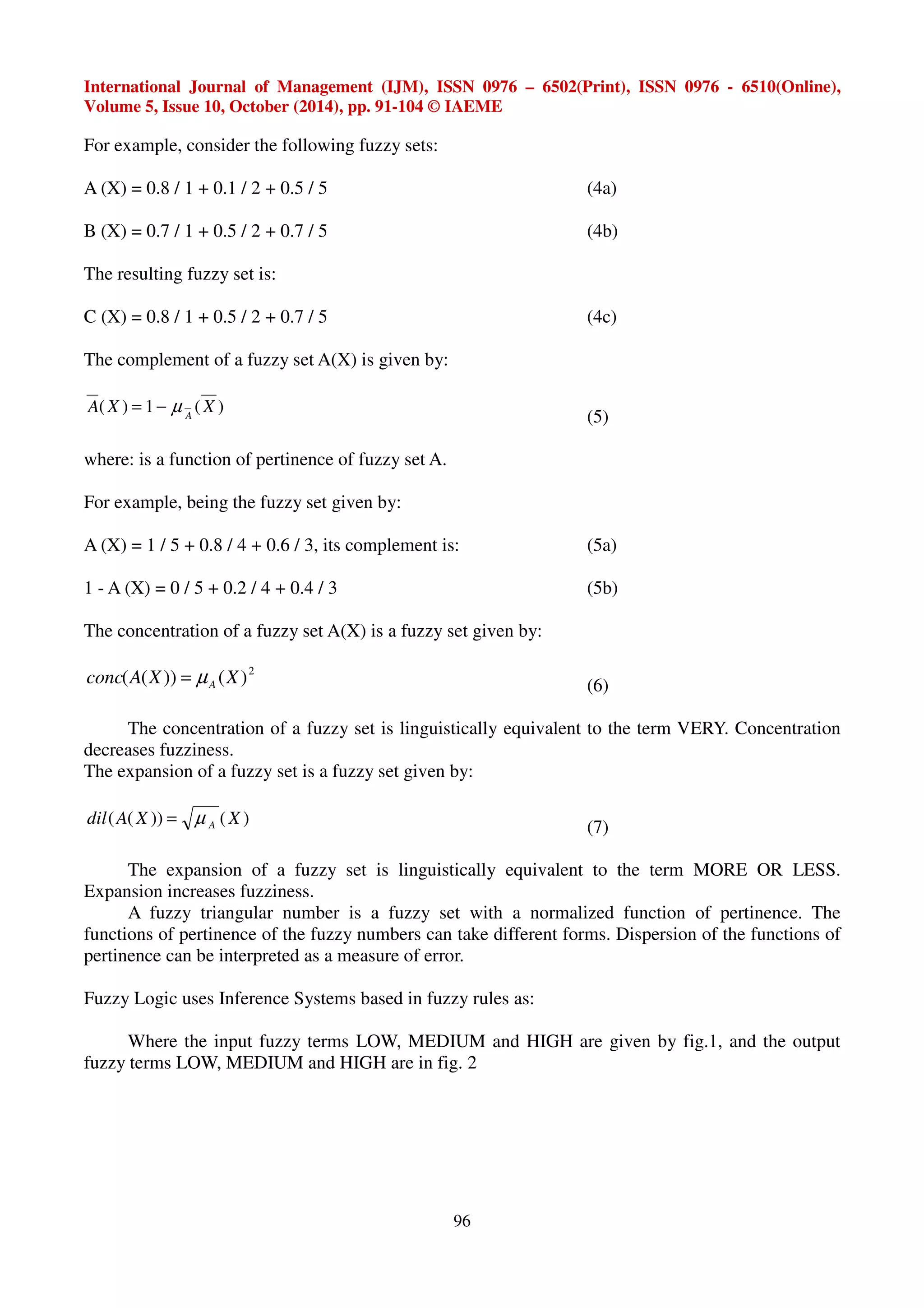 International Journal of Management (IJM), ISSN 0976 – 6502(Print), ISSN 0976 - 6510(Online), 
Volume 5, Issue 10, October (2014), pp. 91-104 © IAEME 
96 
For example, consider the following fuzzy sets: 
A (X) = 0.8 / 1 + 0.1 / 2 + 0.5 / 5 (4a) 
B (X) = 0.7 / 1 + 0.5 / 2 + 0.7 / 5 (4b) 
The resulting fuzzy set is: 
C (X) = 0.8 / 1 + 0.5 / 2 + 0.7 / 5 (4c) 
The complement of a fuzzy set A(X) is given by: 
( ) = 1 − μ ( ) 
A X X 
A 
(5) 
where: is a function of pertinence of fuzzy set A. 
For example, being the fuzzy set given by: 
A (X) = 1 / 5 + 0.8 / 4 + 0.6 / 3, its complement is: (5a) 
1 - A (X) = 0 / 5 + 0.2 / 4 + 0.4 / 3 (5b) 
The concentration of a fuzzy set A(X) is a fuzzy set given by: 
2 conc(A(X)) (X) A = μ (6) 
The concentration of a fuzzy set is linguistically equivalent to the term VERY. Concentration 
decreases fuzziness. 
The expansion of a fuzzy set is a fuzzy set given by: 
dil A X X A ( ( )) = μ ( ) 
(7) 
The expansion of a fuzzy set is linguistically equivalent to the term MORE OR LESS. 
Expansion increases fuzziness. 
A fuzzy triangular number is a fuzzy set with a normalized function of pertinence. The 
functions of pertinence of the fuzzy numbers can take different forms. Dispersion of the functions of 
pertinence can be interpreted as a measure of error. 
Fuzzy Logic uses Inference Systems based in fuzzy rules as: 
Where the input fuzzy terms LOW, MEDIUM and HIGH are given by fig.1, and the output 
fuzzy terms LOW, MEDIUM and HIGH are in fig. 2 
 