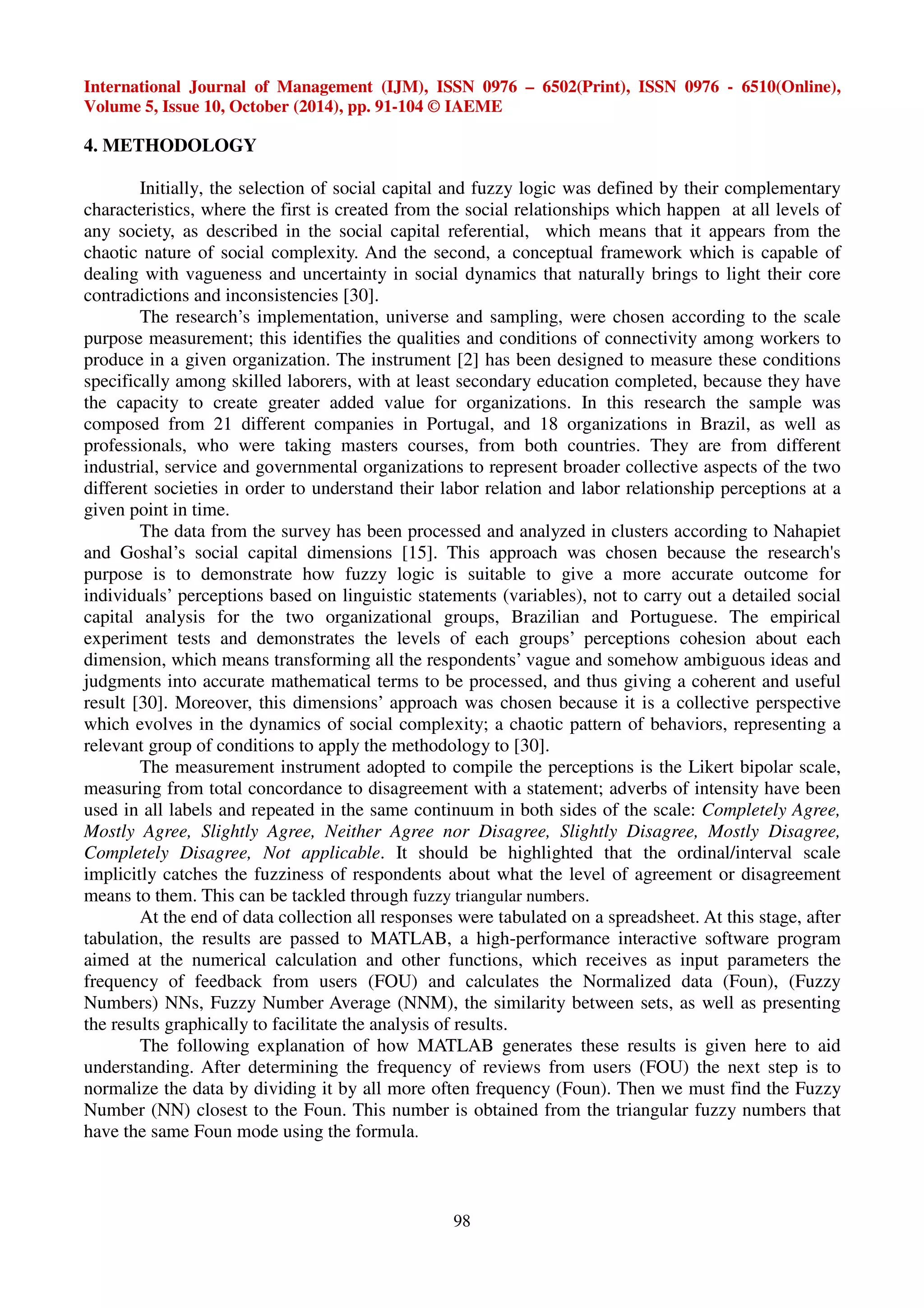 International Journal of Management (IJM), ISSN 0976 – 6502(Print), ISSN 0976 - 6510(Online), 
Volume 5, Issue 10, October (2014), pp. 91-104 © IAEME 
98 
4. METHODOLOGY 
Initially, the selection of social capital and fuzzy logic was defined by their complementary 
characteristics, where the first is created from the social relationships which happen at all levels of 
any society, as described in the social capital referential, which means that it appears from the 
chaotic nature of social complexity. And the second, a conceptual framework which is capable of 
dealing with vagueness and uncertainty in social dynamics that naturally brings to light their core 
contradictions and inconsistencies [30]. 
The research’s implementation, universe and sampling, were chosen according to the scale 
purpose measurement; this identifies the qualities and conditions of connectivity among workers to 
produce in a given organization. The instrument [2] has been designed to measure these conditions 
specifically among skilled laborers, with at least secondary education completed, because they have 
the capacity to create greater added value for organizations. In this research the sample was 
composed from 21 different companies in Portugal, and 18 organizations in Brazil, as well as 
professionals, who were taking masters courses, from both countries. They are from different 
industrial, service and governmental organizations to represent broader collective aspects of the two 
different societies in order to understand their labor relation and labor relationship perceptions at a 
given point in time. 
The data from the survey has been processed and analyzed in clusters according to Nahapiet 
and Goshal’s social capital dimensions [15]. This approach was chosen because the research's 
purpose is to demonstrate how fuzzy logic is suitable to give a more accurate outcome for 
individuals’ perceptions based on linguistic statements (variables), not to carry out a detailed social 
capital analysis for the two organizational groups, Brazilian and Portuguese. The empirical 
experiment tests and demonstrates the levels of each groups’ perceptions cohesion about each 
dimension, which means transforming all the respondents’ vague and somehow ambiguous ideas and 
judgments into accurate mathematical terms to be processed, and thus giving a coherent and useful 
result [30]. Moreover, this dimensions’ approach was chosen because it is a collective perspective 
which evolves in the dynamics of social complexity; a chaotic pattern of behaviors, representing a 
relevant group of conditions to apply the methodology to [30]. 
The measurement instrument adopted to compile the perceptions is the Likert bipolar scale, 
measuring from total concordance to disagreement with a statement; adverbs of intensity have been 
used in all labels and repeated in the same continuum in both sides of the scale: Completely Agree, 
Mostly Agree, Slightly Agree, Neither Agree nor Disagree, Slightly Disagree, Mostly Disagree, 
Completely Disagree, Not applicable. It should be highlighted that the ordinal/interval scale 
implicitly catches the fuzziness of respondents about what the level of agreement or disagreement 
means to them. This can be tackled through fuzzy triangular numbers. 
At the end of data collection all responses were tabulated on a spreadsheet. At this stage, after 
tabulation, the results are passed to MATLAB, a high-performance interactive software program 
aimed at the numerical calculation and other functions, which receives as input parameters the 
frequency of feedback from users (FOU) and calculates the Normalized data (Foun), (Fuzzy 
Numbers) NNs, Fuzzy Number Average (NNM), the similarity between sets, as well as presenting 
the results graphically to facilitate the analysis of results. 
The following explanation of how MATLAB generates these results is given here to aid 
understanding. After determining the frequency of reviews from users (FOU) the next step is to 
normalize the data by dividing it by all more often frequency (Foun). Then we must find the Fuzzy 
Number (NN) closest to the Foun. This number is obtained from the triangular fuzzy numbers that 
have the same Foun mode using the formula. 
 