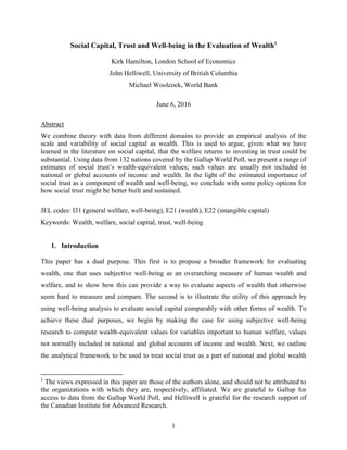 1
Social Capital, Trust and Well-being in the Evaluation of Wealth1
Kirk Hamilton, London School of Economics
John Helliwell, University of British Columbia
Michael Woolcock, World Bank
June 6, 2016
Abstract
We combine theory with data from different domains to provide an empirical analysis of the
scale and variability of social capital as wealth. This is used to argue, given what we have
learned in the literature on social capital, that the welfare returns to investing in trust could be
substantial. Using data from 132 nations covered by the Gallup World Poll, we present a range of
estimates of social trust’s wealth-equivalent values; such values are usually not included in
national or global accounts of income and wealth. In the light of the estimated importance of
social trust as a component of wealth and well-being, we conclude with some policy options for
how social trust might be better built and sustained.
JEL codes: I31 (general welfare, well-being), E21 (wealth), E22 (intangible capital)
Keywords: Wealth, welfare, social capital, trust, well-being
1. Introduction
This paper has a dual purpose. This first is to propose a broader framework for evaluating
wealth, one that uses subjective well-being as an overarching measure of human wealth and
welfare, and to show how this can provide a way to evaluate aspects of wealth that otherwise
seem hard to measure and compare. The second is to illustrate the utility of this approach by
using well-being analysis to evaluate social capital comparably with other forms of wealth. To
achieve these dual purposes, we begin by making the case for using subjective well-being
research to compute wealth-equivalent values for variables important to human welfare, values
not normally included in national and global accounts of income and wealth. Next, we outline
the analytical framework to be used to treat social trust as a part of national and global wealth
1
The views expressed in this paper are those of the authors alone, and should not be attributed to
the organizations with which they are, respectively, affiliated. We are grateful to Gallup for
access to data from the Gallup World Poll, and Helliwell is grateful for the research support of
the Canadian Institute for Advanced Research.
 