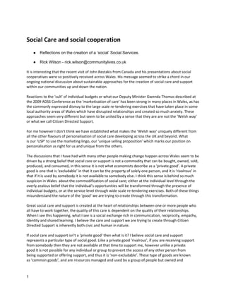 Social Care and social cooperation
    ●   Reflections on the creation of a ‘social’ Social Services.

    ●   Rick Wilson - rick.wilson@communitylives.co.uk

It is interesting that the recent visit of John Restakis from Canada and his presentations about social
cooperatives were so positively received across Wales. His message seemed to strike a chord in our
ongoing national discussion about sustainable approaches for the creation of social care and support
within our communities up and down the nation.

Reactions to the ‘cult’ of individual budgets or what our Deputy Minister Gwenda Thomas described at
the 2009 ADSS Conference as the ‘marketisation of care’ has been strong in many places in Wales, as has
the commonly expressed dismay to the large scale re-tendering exercises that have taken place in some
local authority areas of Wales which have disrupted relationships and created so much anxiety. These
approaches seem very different but seem to be united by a sense that they are are not the ‘Welsh way’
or what we call Citizen Directed Support.

For me however I don’t think we have established what makes the ‘Welsh way’ uniquely different from
all the other flavours of personalisation of social care developing across the UK and beyond. What
is our ‘USP’ to use the marketing lingo, our ‘unique selling proposition’ which marks our position on
personalisation as right for us and unique from the others.

The discussions that I have had with many other people making change happen across Wales seem to be
driven by a strong belief that social care or support is not a commodity that can be bought, owned, sold,
produced, and consumed, in this sense it is not what economists describe as a ‘private good’. A private
good is one that is ‘excludable’ in that it can be the property of solely one person, and it is ‘rivalrous’ in
that if it is used by somebody it is not available to somebody else. I think this sense is behind so much
suspicion in Wales about the commodification of social care; either at the individual level through the
overly zealous belief that the individual’s opportunities will be transformed through the presence of
individual budgets, or at the service level through wide scale re-tendering exercises. Both of these things
misunderstand the nature of the ‘good’ we are trying to create through this transformation.

Great social care and support is created at the heart of relationships between one or more people who
all have to work together, the quality of this care is dependent on the quality of their relationships.
When I see this happening, what I see is a social exchange rich in communication, reciprocity, empathy,
identity and shared learning. I believe the care and support we are trying to create through Citizen
Directed Support is inherently both civic and human in nature.

If social care and support isn’t a ‘private good’ then what is it? I believe social care and support
represents a particular type of social good. Liike a private good ‘rivalrous’, if you are receiving support
from somebody then they are not available at that time to support me, however unlike a private
good it is not possible for any individual or group to prevent the access of any other person from
being supported or offering support, and thus it is ‘non-excludable’. These type of goods are known
as ‘common goods’, and are resources managed and used by a group of people but owned and



1
 