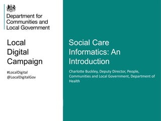 Local
Digital
Campaign
Social Care
Informatics: An
Introduction
#LocalDigital
@LocalDigitalGov
Charlotte Buckley, Deputy Director, People,
Communities and Local Government, Department of
Health
 
