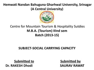 Hemwati Nandan Bahuguna Gharhwal University, Srinagar 
(A Central University) 
Centre for Mountain Tourism & Hospitality Sutdies 
M.B.A. (Tourism) IIInd sem 
Batch (2013-15) 
SUBJECT-SOCIAL CARRYING CAPACITY 
Submitted to Submitted by 
Dr. RAKESH Dhodi SAURAV RAWAT 
 