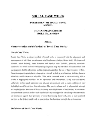 SOCIAL CASE WORK
DEPARTMENT OF SOCIAL WORK
MANUU.
MOHAMMAD HABEEB
ROLL No. A165089
PART A
characteristics and definitions of Social Case Work:-
Social Case Work:
Social Case Work, a primary method of social work, is concerned with the adjustment and
development of individual towards more satisfying human relations. Better family life, improved
schools, better housing, more hospitals and medical care facilities, protected economic
conditions and better relations between religious groups help the individual in his adjustment and
development. But his adjustment and development depend on the use of these resources by him.
Sometimes due to certain factors, internal or external, he fails to avail existing facilities. In such
situations, social caseworker helps him. Thus, social casework is one to one relationship, which
works in helping the individual for his adjustment and development. Every individual reacts
differently to his social, economic and physical environments and as such problems of one
individual are different from those of another. The practice of casework is a humanistic attempt
for helping people who have difficulty in coping with the problems of daily living. Its one of the
direct methods of social work which uses the case-by-case approach for dealing with individuals
or families as regards their problems of social functioning. Case work, aims at individualized
services in the field of social work in order to help the client toad just with the environments.
Definitions of Social Case Work:
1
 