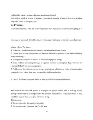 child welfare, family welfare, education, specialization based.
Also differs based on Source of support, Professional authority, Clientele they serve,Services
they offer, Goals of the agency, etc.
IV- Process:-
In order to understand what the case work process must include in its problem-solving help, it is
necessary to take stock first of the kinds of blockings which occur in people’s normal problem-
solving efforts. The six are:
1. If necessary tangible means and resources are not available to the person.
2. Out of ignorance or misapprehension about the facts of the problem or the facts of existing
ways of meeting it.
3. If the person is depleted or drained of emotional or physical energy.
4. Some problems arouse high feelings in a person emotions so strong that they overpower his
reason and identfy his conscious controls.
5. Problem may lie within the person; he may have become subject to, or victim of, emotions that
chronically, over a long time, have governed his thinking and action.
6. Haven’t developed systematic habits or orderly method of things and planning.
The intent of the case work process is to engage the person himself both in working on and
coping with the one or several problems that confront him and to do so by such means as may
stand him in good stead as he goes forward in living.
The means are
1. The provision of a therapeutic relationship
2. The provision of a systematic and flexible way
10
 