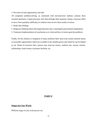 3. Provision of such opportunities and aids.
All competent problem-solving, as contrasted with trail-and-error method, contains three
essential operations. Urgent pressures will often dislodge their sequence, botany conscious effort
to move from quandary (difficulty) to solution must involve these modes of action:
1. Study (fact-finding)
2. Diagnosis (thinking about and organizing facts into a meaningful goal-pointed explanation)
3. Treatment (implementation of conclusions as to what and how of action upon the problem).
Finally, for the solution or mitigation of many problems there must exist certain material means
or accessible opportunities which are available to the needful person and which he can be helped
to use. Kinds of resources that a person may need are money, medical care, nursery schools,
scholarships, foster homes, recreation facilities, etc.
PART C
Stages in Case Work:
Different stages in case work process are:
11
 