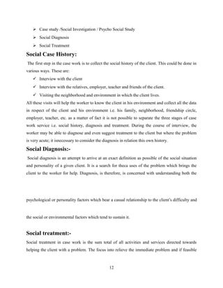  Case study /Social Investigation / Psycho Social Study
 Social Diagnosis
 Social Treatment
Social Case History:
The first step in the case work is to collect the social history of the client. This could be done in
various ways. These are:
 Interview with the client
 Interview with the relatives, employer, teacher and friends of the client.
 Visiting the neighborhood and environment in which the client lives.
All these visits will help the worker to know the client in his environment and collect all the data
in respect of the client and his environment i.e. his family, neighborhood, friendship circle,
employer, teacher, etc. as a matter of fact it is not possible to separate the three stages of case
work service i.e. social history, diagnosis and treatment. During the course of interview, the
worker may be able to diagnose and even suggest treatment to the client but where the problem
is very acute; it isnecessary to consider the diagnosis in relation this own history.
Social Diagnosis:-
Social diagnosis is an attempt to arrive at an exact definition as possible of the social situation
and personality of a given client. It is a search for theca uses of the problem which brings the
client to the worker for help. Diagnosis, is therefore, is concerned with understanding both the
psychological or personality factors which bear a casual relationship to the client’s difficulty and
the social or environmental factors which tend to sustain it.
Social treatment:-
Social treatment in case work is the sum total of all activities and services directed towards
helping the client with a problem. The focus into relieve the immediate problem and if feasible
12
 