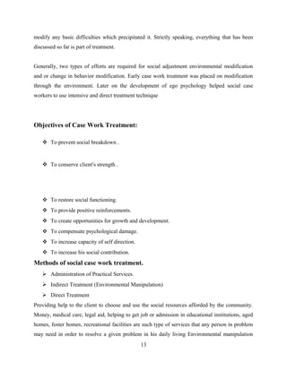 modify any basic difficulties which precipitated it. Strictly speaking, everything that has been
discussed so far is part of treatment.
Generally, two types of efforts are required for social adjustment environmental modification
and or change in behavior modification. Early case work treatment was placed on modification
through the environment. Later on the development of ego psychology helped social case
workers to use intensive and direct treatment technique
Objectives of Case Work Treatment:
 To prevent social breakdown .
 To conserve client’s strength .
 To restore social functioning.
 To provide positive reinforcements.
 To create opportunities for growth and development.
 To compensate psychological damage.
 To increase capacity of self direction.
 To increase his social contribution.
Methods of social case work treatment.
 Administration of Practical Services.
 Indirect Treatment (Environmental Manipulation)
 Direct Treatment
Providing help to the client to choose and use the social resources afforded by the community.
Money, medical care, legal aid, helping to get job or admission in educational institutions, aged
homes, foster homes, recreational facilities are such type of services that any person in problem
may need in order to resolve a given problem in his daily living Environmental manipulation
13
 