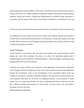 means changing the social conditions of the client so that he/she may be relieved from excessive
stresses and strains. For example attempts to change the attitude of the parents, teachers, spouse,
employer, friends and relatives, training and employment for livelihood, group experience in
accordance with the needs of the client. Environmental modification is undertaken by the case
worker only when environmental pressures upon the client are beyond the client’s control but can
be modified by the case worker In this the case worker exerts influence directly on the client. It
is used when the client needs direction because of his ignorance, anxiety and weakness of his ego
strength. Direct treatment is given through counseling, therapeutic interviewing, clarification and
interpretation leading to an insight.
Social Treatment
Social treatment in case work is the sum total of all activities and services directed towards
helping the client with a problem. The focus is to relieve the immediate problem and if
feasiblemodify any basic difficulties which precipitated it. Strictly speaking, everything that has
beendiscussed so far is part of treatment.
Generally, two types of efforts are required for social adjustment environmental modification
and or change in behavior modification. Early case work treatment was placed on modification
through the environment. Later on the development of ego psychology helped social case
workers to use intensive and direct treatment techniques. The interviews in all these process are
every important and unless the interviews are conducted properly, it is not possible to expect
results. The case worker has, therefore, not only to understand the theory of interview but also
have sufficient training and experience in interviewing, if he/she wants to be successful in
providing service to the client.
Interviewing in Casework
14
 