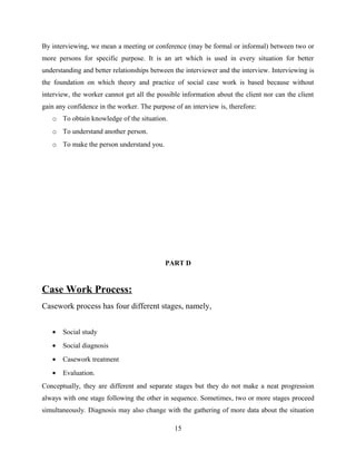 By interviewing, we mean a meeting or conference (may be formal or informal) between two or
more persons for specific purpose. It is an art which is used in every situation for better
understanding and better relationships between the interviewer and the interview. Interviewing is
the foundation on which theory and practice of social case work is based because without
interview, the worker cannot get all the possible information about the client nor can the client
gain any confidence in the worker. The purpose of an interview is, therefore:
o To obtain knowledge of the situation.
o To understand another person.
o To make the person understand you.
PART D
Case Work Process:
Casework process has four different stages, namely,
• Social study
• Social diagnosis
• Casework treatment
• Evaluation.
Conceptually, they are different and separate stages but they do not make a neat progression
always with one stage following the other in sequence. Sometimes, two or more stages proceed
simultaneously. Diagnosis may also change with the gathering of more data about the situation
15
 