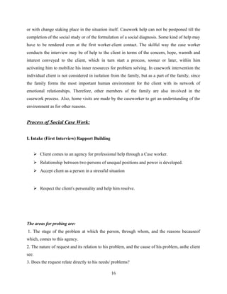 or with change staking place in the situation itself. Casework help can not be postponed till the
completion of the social study or of the formulation of a social diagnosis. Some kind of help may
have to be rendered even at the first worker-client contact. The skilful way the case worker
conducts the interview may be of help to the client in terms of the concern, hope, warmth and
interest conveyed to the client, which in turn start a process, sooner or later, within him
activating him to mobilize his inner resources for problem solving. In casework intervention the
individual client is not considered in isolation from the family, but as a part of the family, since
the family forms the most important human environment for the client with its network of
emotional relationships. Therefore, other members of the family are also involved in the
casework process. Also, home visits are made by the caseworker to get an understanding of the
environment as for other reasons.
Process of Social Case Work:
I. Intake (First Interview) Rapport Building
 Client comes to an agency for professional help through a Case worker.
 Relationship between two persons of unequal positions and power is developed.
 Accept client as a person in a stressful situation
 Respect the client’s personality and help him resolve.
The areas for probing are:
1. The stage of the problem at which the person, through whom, and the reasons becauseof
which, comes to this agency.
2. The nature of request and its relation to his problem, and the cause of his problem, asthe client
see.
3. Does the request relate directly to his needs/ problems?
16
 