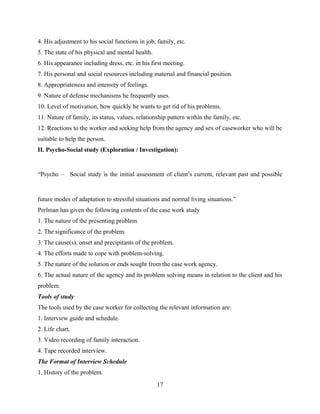 4. His adjustment to his social functions in job, family, etc.
5. The state of his physical and mental health.
6. His appearance including dress, etc. in his first meeting.
7. His personal and social resources including material and financial position.
8. Appropriateness and intensity of feelings.
9. Nature of defense mechanisms he frequently uses.
10. Level of motivation, how quickly he wants to get rid of his problems.
11. Nature of family, its status, values, relationship pattern within the family, etc.
12. Reactions to the worker and seeking help from the agency and sex of caseworker who will be
suitable to help the person.
II. Psycho-Social study (Exploration / Investigation):
“Psycho – Social study is the initial assessment of client’s current, relevant past and possible
future modes of adaptation to stressful situations and normal living situations.”
Perlman has given the following contents of the case work study
1. The nature of the presenting problem
2. The significance of the problem.
3. The cause(s), onset and precipitants of the problem.
4. The efforts made to cope with problem-solving.
5. The nature of the solution or ends sought from the case work agency.
6. The actual nature of the agency and its problem solving means in relation to the client and his
problem.
Tools of study
The tools used by the case worker for collecting the relevant information are:
1. Interview guide and schedule.
2. Life chart.
3. Video recording of family interaction.
4. Tape recorded interview.
The Format of Interview Schedule
1. History of the problem.
17
 