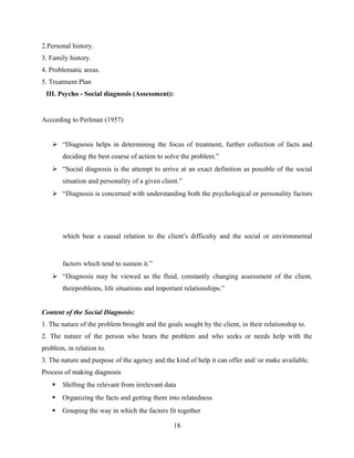 2.Personal history.
3. Family history.
4. Problematic areas.
5. Treatment Plan
IIII. Psycho - Social diagnosis (Assessment):
According to Perlman (1957)
 “Diagnosis helps in determining the focus of treatment, further collection of facts and
deciding the best course of action to solve the problem.”
 “Social diagnosis is the attempt to arrive at an exact definition as possible of the social
situation and personality of a given client.”
 “Diagnosis is concerned with understanding both the psychological or personality factors
which bear a causal relation to the client’s difficulty and the social or environmental
factors which tend to sustain it.”
 “Diagnosis may be viewed as the fluid, constantly changing assessment of the client,
theirproblems, life situations and important relationships.”
Content of the Social Diagnosis:
1. The nature of the problem brought and the goals sought by the client, in their relationship to.
2. The nature of the person who bears the problem and who seeks or needs help with the
problem, in relation to.
3. The nature and purpose of the agency and the kind of help it can offer and/ or make available.
Process of making diagnosis
 Shifting the relevant from irrelevant data
 Organizing the facts and getting them into relatedness
 Grasping the way in which the factors fit together
18
 