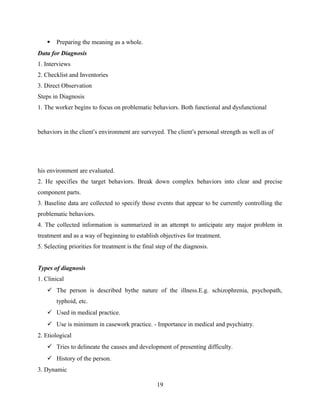  Preparing the meaning as a whole.
Data for Diagnosis
1. Interviews
2. Checklist and Inventories
3. Direct Observation
Steps in Diagnosis
1. The worker begins to focus on problematic behaviors. Both functional and dysfunctional
behaviors in the client’s environment are surveyed. The client’s personal strength as well as of
his environment are evaluated.
2. He specifies the target behaviors. Break down complex behaviors into clear and precise
component parts.
3. Baseline data are collected to specify those events that appear to be currently controlling the
problematic behaviors.
4. The collected information is summarized in an attempt to anticipate any major problem in
treatment and as a way of beginning to establish objectives for treatment.
5. Selecting priorities for treatment is the final step of the diagnosis.
III
Types of diagnosis
1. Clinical
 The person is described bythe nature of the illness.E.g. schizophrenia, psychopath,
typhoid, etc.
 Used in medical practice.
 Use is minimum in casework practice. - Importance in medical and psychiatry.
2. Etiological
 Tries to delineate the causes and development of presenting difficulty.
 History of the person.
3. Dynamic
19
 