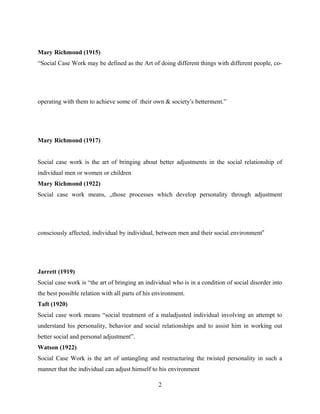 Mary Richmond (1915)
“Social Case Work may be defined as the Art of doing different things with different people, co-
operating with them to achieve some of their own & society’s betterment.”
Mary Richmond (1917)
Social case work is the art of bringing about better adjustments in the social relationship of
individual men or women or children
Mary Richmond (1922)
Social case work means, „those processes which develop personality through adjustment
consciously affected, individual by individual, between men and their social environment‟
Jarrett (1919)
Social case work is “the art of bringing an individual who is in a condition of social disorder into
the best possible relation with all parts of his environment.
Taft (1920)
Social case work means “social treatment of a maladjusted individual involving an attempt to
understand his personality, behavior and social relationships and to assist him in working out
better social and personal adjustment”.
Watson (1922)
Social Case Work is the art of untangling and restructuring the twisted personality in such a
manner that the individual can adjust himself to his environment
2
 