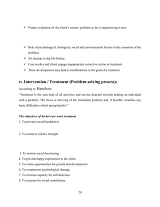 Proper evaluation of the client’s current problem as he is experiencing it now.
 Role of psychological, biological, social and environmental factors in the causation of the
problem.
 No attempt to dig life history.
 Case worker and client engage inappropriate corrective action or treatment.
 These developments may lead to modifications in the goals for treatment
IV. Intervention / Treatment (Problem-solving process):
According to Hamilton-
“Treatment is the sum total of all activities and service directed towards helping an individual
with a problem. The focus is relieving of the immediate problem and, if feasible, modifies any
basic difficulties which precipitated it.”
The objectives of Social case work treatment
1. To prevent social breakdown.
2. To conserve client’s strength.
3. To restore social functioning.
4. To provide happy experiences to the client.
5. To create opportunities for growth and development
6. To compensate psychological damage.
7. To increase capacity for self-direction.
8. To increase his social contribution.
20
 