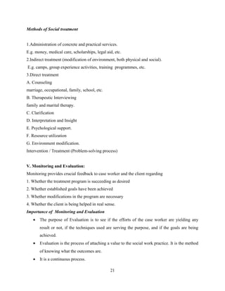 Methods of Social treatment
1.Administration of concrete and practical services.
E.g. money, medical care, scholarships, legal aid, etc.
2.Indirect treatment (modification of environment, both physical and social).
E.g. camps, group experience activities, training programmes, etc.
3.Direct treatment
A. Counseling
marriage, occupational, family, school, etc.
B. Therapeutic Interviewing
family and marital therapy.
C. Clarification
D. Interpretation and Insight
E. Psychological support.
F. Resource utilization
G. Environment modification.
Intervention / Treatment (Problem-solving process)
V
V. Monitoring and Evaluation:
Monitoring provides crucial feedback to case worker and the client regarding
1. Whether the treatment program is succeeding as desired
2. Whether established goals have been achieved
3. Whether modifications in the program are necessary
4. Whether the client is being helped in real sense.
Importance of Monitoring and Evaluation
• The purpose of Evaluation is to see if the efforts of the case worker are yielding any
result or not, if the techniques used are serving the purpose, and if the goals are being
achieved.
• Evaluation is the process of attaching a value to the social work practice. It is the method
of knowing what the outcomes are.
• It is a continuous process.
21
 