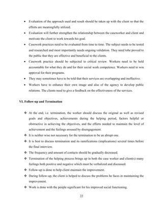 • Evaluation of the approach used and result should be taken up with the client so that the
efforts are meaningfully utilized.
• Evaluation will further strengthen the relationship between the caseworker and client and
motivate the client to work towards his goal.
• Casework practices need to be evaluated from time to time. The subject needs to be tested
and researched and most importantly needs ongoing validation. They need tobe proved to
the public that they are effective and beneficial to the clients.
• Casework practice should be subjected to critical review. Workers need to be held
accountable for what they do and for their social work competence. Workers need to win
approval for their programs.
• They may sometimes have to be told that their services are overlapping and ineffective.
• Workers have to enhance their own image and also of the agency to develop public
relations. The clients need to give a feedback on the effectiveness of the services.
VI. Follow-up and Termination
 At the end, i.e. termination, the worker should discuss the original as well as revised
goals and objectives, achievements during the helping period, factors helpful or
obstructive in achieving the objectives, and the efforts needed to maintain the level of
achievement and the feelings aroused by disengagement.
 It is neither wise nor necessary for the termination to be an abrupt one.
 It is best to discuss termination and its ramifications (implications) several times before
the final interview.
 The frequency and amount of contacts should be gradually decreased.
 Termination of the helping process brings up in both the case worker and client(s) many
feelings both positive and negative which must be verbalized and discussed.
 Follow-up is done to help client maintain the improvement.
 During follow-up, the client is helped to discuss the problems he faces in maintaining the
improvement.
 Work is done with the people significant for his improved social functioning.
22
 