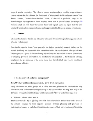 terms, it simply emphasizes "the effort to impute, as rigorously as possible, to each feature,
custom, or practice, its effect on the functioning of a supposedly stable, cohesive system." For
Talcott Parsons, "structural-functionalism" came to describe a particular stage in the
methodological development of social science, rather than a specific school of thought.[2][3]
Parsons called his own theory for action theory and argued again and again that the term
structural-functionalism was a misleading and inappropriate label to use as a name of his theory.
 THEORY
Classical functionalist theories are defined by a tendency towards biological analogy and notions
of social evolutionism:
Functionalist thought, from Comte onwards, has looked particularly towards biology as the
science providing the closest and most compatible model for social science. Biology has been
taken to provide a guide to conceptualizing the structure and the function of social systems and
to analyzing processes of evolution via mechanisms of adaptation ... functionalism strongly
emphasizes the pre-eminence of the social world over its individual parts (i.e. its constituent
actors, human subjects).
1) Social case work and crisis management?
Social Workers and Case Management: The Key to Crisis Intervention
Every day around the world, people are in crisis. They face problems and situations that they
cannot deal with alone and the caring advocacy of the social workers that help them may be the
difference between their ability to deal with the crisis or to “drown” under the weight of it.
A Day in the Life of a Social Worker
The Social Worker’s day is typically filled with crisis intervention. The diversity of the needs of
the patients assigned to them requires research, strategic planning and provision of
individualized support to each client. In addition, the nature of their work requires confidentiality
25
 