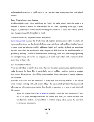 and emotional separation to enable them to carry out their case management in a professional
manner.
Team Work as Intervention Strategy
Working closely with a client and his or her family, the social worker must also work as a
member of a team to provide the best outcomes for the client. Depending on the type of work
engaged in, and the type and extent of support required, the types of teams the worker is part of
may change considerably from client to client.
Communication is the Key to Successful Intervention
Case management requires the development of excellent communication skills to enable all
members of the team, and the client to feel that progress is being made and that the client’s most
pressing needs are being successfully addressed. Social work can be a difficult and sometimes
stressful profession, but ongoing education can provide skills in areas that would otherwise be
potentially draining. Courses in communication, technology, team work and strategic planning
are among the many options that can help provide all health care workers with advanced skills to
assist them in their work.
Best Practice Interventions
When an individual is faced with a crisis, they may in certain circumstances need someone to
make decisions for them. This is particularly true of children requiring protective services
intervention. Their age and vulnerability mean that often they are incapable of making important
life decisions.
But older individuals must be empowered to make their own decisions and this is the role of
social workers working with adult clients. They offer an essential service in the provision of
advocacy and information, ensuring that their client is in a position to be able to make informed
life choices.
If you feel that the field of social workers might be a career for you, why not check into
one of the online training courses that are offered. You won’t just learn a new skill, but
will become a part of a movement that is all about helping othersExplain the important
keys to crisis intervention
PART F
26
 