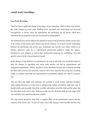 social work recording:-
Case Work Recording
There has been a significant change in the nature of case recording, which in many ways reflects
the wider changes in social work. Staffing levels, increased user involvement and increased
accountability to service users, the organization and profession, are all factors which have
influenced the development of the case record and recording practice
The traditional case record reflected the interaction between the practitioner and the service user,
in the context of the service user's history and current situation. At its heart was the relationship
between the practitioner and service user. Traditional case records were 'often written in an
abstract discursive style for a sophisticated professional audience' within the agency.
Practitioners were reluctant to restrict their professional autonomy by establishing 'clear and
specific criteria for the clinical (practice) record'
In the absence of any definition by practitioners, the way in which the case record developed to
meet the changes in legislation and social work practice was led by organizational and
managerial requirements . Whilst, the shift to more structured, focused and evidenced recording
has been both welcome and necessary, concerns have been expressed that using case recording
simply to evidence individual and organizational accountability neglects it's value as a practice
tool .
'The case file is the single most important tool available to social workers and their managers
when making decisions as to how best to safeguard the welfare of children under their care. It
should clearly and accessibly record the available information about the child and the action that
has been taken on the case to date. Reference to the case file should be made at every stage of the
case and before any significant decision is made'.
The case record should be more than a complex diary of the practitioner's actions and the
response of the service user. To use it in such a way is like buying a video recorder and then only
27
 