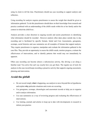 using its clock to tell the time. Practitioners should use case recording to support analysis and
reflection .
Using recording for analysis requires practitioners to assess the weight that should be given to
information gathered. To do this practitioners should draw on their knowledge from research and
practice combined with an understanding of the child's needs within his or her family and/or the
context in which the child lives .
Analysis provides a clear direction to ongoing records and assists practitioners in identifying
what information should be recorded . However analysis often takes place outside day to day
recording and is facilitated by specific formats. Initial and Core Assessments, genograms,
ecomaps, social histories and case summaries are all examples of formats that support analysis.
They require practitioners to organize, manipulate and evaluate the information gathered in the
case files. They provide an opportunity to assess the child's needs, monitor progress, evaluate the
effectiveness of interventions, and to identify patterns that would may not immediately be
apparent.
Often case recording can become almost a subconscious activity, like driving a car along a
familiar road. You arrive but can't say exactly how you got there. The regular use of tools for
analysis in the case record keeps recording a proactive activity that supports ongoing assessment,
planning and intervention.
Avoid the pitfall
• Do not record simply what is happening, use analysis to move beyond this to hypothesise
and explain why particular situations and events are occurring.
• Use genograms, ecomaps, chronologies and assessment records to help you to organise
and to analyse information.
• Use case summaries as a way of reviewing progress and evaluating the effectiveness of
interventions.
• Use training, journals and articles to keep up to date with developments in research to
inform your practice.
28
 