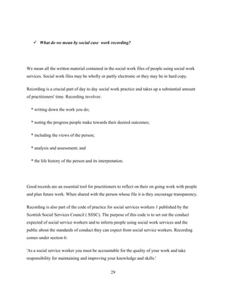 What do we mean by social case work recording?
We mean all the written material contained in the social work files of people using social work
services. Social work files may be wholly or partly electronic or they may be in hard copy.
Recording is a crucial part of day to day social work practice and takes up a substantial amount
of practitioners' time. Recording involves:
* writing down the work you do;
* noting the progress people make towards their desired outcomes;
* including the views of the person;
* analysis and assessment; and
* the life history of the person and its interpretation.
Good records are an essential tool for practitioners to reflect on their on going work with people
and plan future work. When shared with the person whose file it is they encourage transparency.
Recording is also part of the code of practice for social services workers 1 published by the
Scottish Social Services Council ( SSSC). The purpose of this code is to set out the conduct
expected of social service workers and to inform people using social work services and the
public about the standards of conduct they can expect from social service workers. Recording
comes under section 6:
'As a social service worker you must be accountable for the quality of your work and take
responsibility for maintaining and improving your knowledge and skills.'
29
 