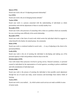 Queen (1932)
Social case work is the art “of adjusting personal relationship”.
Lee (1923)
Social case work is the art of changing human attitudes”
Taylor (1926)
Social case work is a process concerned with the understanding of individuals as whole
personalities and with the adjustments of these to socially healthy lives
Reynolds (1935)
Social case work is the processes of counseling with a client on a problem which are essentially
his own, involving some difficulty in his social relationship.
Reynolds (1935)
Social case work is that form of social work which assists the individual which he suggests to
relate himself to his family, his natural group , his community
Klein (1938)
Social case work is a technical method in social work…. A way of adjusting to the client to his
personal problems.
Swift (1939)
Social case work is the art of assisting the individual in developing and making use of his
personal capacity to deal with problems which he faces in his life.
DeSchweiinitz (1939)
Case work means those processes involved in giving service, financial assistance, or personal
counsel to individuals by the representatives of social agencies, according to polices established
and with consideration of individual need.
Strode (1948)
Social case work is the process of assisting the individual to best possible social adjustment
through the use of social case study, social resources and knowledge from relative fields of
learning.
Towle (1947)
Social case work is one method ….by which certain social services are made available in areas
of unmet needs.
3
 