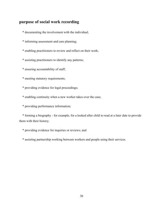 purpose of social work recording
* documenting the involvement with the individual;
* informing assessment and care planning;
* enabling practitioners to review and reflect on their work;
* assisting practitioners to identify any patterns;
* ensuring accountability of staff;
* meeting statutory requirements;
* providing evidence for legal proceedings;
* enabling continuity when a new worker takes over the case;
* providing performance information;
* forming a biography - for example, for a looked after child to read at a later date to provide
them with their history;
* providing evidence for inquiries or reviews; and
* assisting partnership working between workers and people using their services.
30
 
