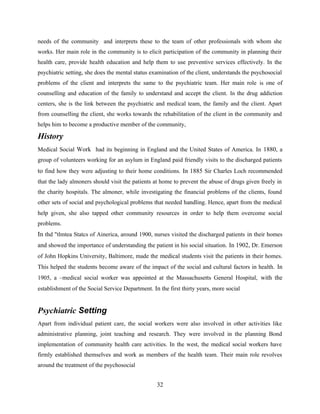 needs of the community and interprets these to the team of other professionals with whom she
works. Her main role in the community is to elicit participation of the community in planning their
health care, provide health education and help them to use preventive services effectively. In the
psychiatric setting, she does the mental status examination of the client, understands the psychosocial
problems of the client and interprets the same to the psychiatric team. Her main role is one of
counselling and education of the family to understand and accept the client. In the drug addiction
centers, she is the link between the psychiatric and medical team, the family and the client. Apart
from counselling the client, she works towards the rehabilitation of the client in the community and
helps him to become a productive member of the community,
History
Medical Social Work had its beginning in England and the United States of America. In 1880, a
group of volunteers working for an asylum in England paid friendly visits to the discharged patients
to find how they were adjusting to their home conditions. In 1885 Sir Charles Loch recommended
that the lady almoners should visit the patients at home to prevent the abuse of drugs given freely in
the charity hospitals. The almoner, while investigating the financial problems of the clients, found
other sets of social and psychological problems that needed handling. Hence, apart from the medical
help given, she also tapped other community resources in order to help them overcome social
problems.
In thd "tlmtea Statcs of Ainerica, around 1900, nurses visited the discharged patients in their homes
and showed the importance of understanding the patient in his social situation. In 1902, Dr. Emerson
of John Hopkins University, Baltimore, made the medical students visit the patients in their homes.
This helped the students become aware of the impact of the social and cultural factors in health. In
1905, a –medical social worker was appointed at the Massachusetts General Hospital, with the
establishment of the Social Service Department. In the first thirty years, more social
Psychiatric Setting
Apart from individual patient care, the social workers were also involved in other activities like
administrative planning, joint teaching and research. They were involved in the planning Bond
implementation of community health care activities. In the west, the medical social workers have
firmly established themselves and work as members of the health team. Their main role revolves
around the treatment of the psychosocial
32
 