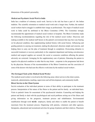 dimensions of the patient's personality.
Medical and Psychiatric Social Work in India
India has a tradition of voluntary social work. Service to the sick has been a part of 't the Indian
tradition. The scientific orientation to medical social work took a longer time. Further, the medical
social workers had to struggle lo establish their image as professionals. The origin of medical social
work in India could be attributed to the Bhore Committee (1946). The Committee strongly
recommended the appointment of inedical social workers in hospitals. The Bhore Committee made
the following recolnmendations regarding the role of the medical social worker. Discovery and
making available to the medical staff factors in the patient's environment that may have any bearing
on his physical condition, thus supplementing inedical history with social history. Influencing and
guiding patients in canying out treatment, making the physician's direction siniple and concrete, and
helping them to carry out the plan of treatment through to completion. Overcoming obstacles to
successful treatment or recovery particularly in the outpatient department and during convalescence
medical and surgical supplies are secured: the social or economic conditions affecting the patient
adversely are corrected. Arranging for the supplementary care of patients. Educating the patient in
regard to his physical condition in order that he may better . cooperate ia the programme laid down
by the physician. Because of the recommendation of the Bhore Commit-tee and the conviction of
some of the doctors who had seen the effective work done by the medical social workers .
.
The Envisaged Tasks of the Medical Social Worker
The medical social worker is involved in the following areas: direct service to the client system,
teamwork, administration, teaching, supervision and self-development, and community health.
Direct Service to the Client System
Soc'ial evaluation of the individual patients in terms of their ability to participate in the treatment
process. Interpretation of the nature of the illness to the patient and his family an individual basis.
Visits to patient's home for assessment of the psychosocial situation. Counseling and helping the
patient and family to deal with the psychological and social problems arising out of the illness and
giving information on the prognosis, treatment process and rehabilitation. Environmental
modification through work with employers, family and others to enable the patient to benefit
maximum from the treatment process. Organizing with patients, volunteers and other agencies,
therapeutic, educational and recreational activities for group of patients and their relatives. Placement
33
 