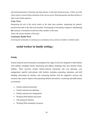 and institutionalization of destitute and other patients, if and when found necessary. Follow up of the
client system to ensure fullest utilization of the services given. Referring patients and their families to
other social welfare agencies.
Team. Work
Interpreting the role of the social worker to the other team members. Interpreting the patient's
psychosocial needs to the other team members. Participating in formulating a diagnosis and planning
the treatment. Consultation to and from other members of the team.
' Work yith various members of the team.
Community Health Work
Involving the community in carrying out a community survey and use of media’ to identify needs
social worker in family setting:-
Family
Family-centered casework practice encompasses the range of activities designed to help families
with children strengthen family functioning and address challenges that may threaten family
stability. These activities include family-centered assessment and case planning; case
management; specific interventions with families including counseling, education, and skill
building; advocating for families; and connecting families with the supportive services and
resources they need to improve their parenting abilities and achieve a nurturing and stable family
environment.
• Family-centered assessment
• Family-centered case planning
• Family-centered case management
• Working With families and youth
• Advocating for families
• Working With community resources
34
 
