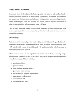 Family-Centered Assessment
Assessment forms the foundation of effective practice with children and families. Family-
centered assessment focuses on the whole family, values family participation and experience,
and respects the family's culture and ethnicity. Family-centered assessment helps families
identify their strengths, needs, and resources and develop a service plan that assists them in
achieving and maintaining safety, permanency, and well-being.
There are many phases and types of family-centered assessment, including screening and initial
assessment, safety and risk assessment, and comprehensive family assessment. Assessment in
child welfare is ongoing.
School Settings:
Professional social workers play a vital role in helping school children of all ages. Traditionally,
school social workers serve as liaisons between the home, the school, and the community. Since
1907, school social workers have collaborated with teachers and other school personnel in
advancing the purposes of education.
School social workers are an important part of the school team, possessing unique
interdisciplinary knowledge. School social workers contribute to programs designed for students
at-risk due to a variety of factors, including:
• emotional problems,
• poor self-esteem,
• child abuse and domestic violence,
• poverty and unemployment,
• suicidal behavior, drug and alcohol abuse,
• teen pregnancy and parenting,
• discrimination, and
• Attendance related issues.
35
 