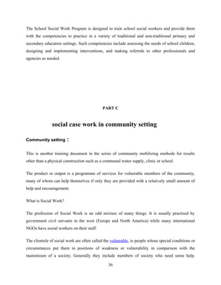 The School Social Work Program is designed to train school social workers and provide them
with the competencies to practice in a variety of traditional and non-traditional primary and
secondary education settings. Such competencies include assessing the needs of school children,
designing and implementing interventions, and making referrals to other professionals and
agencies as needed.
PART C
social case work in community setting
Community setting :
This is another training document in the series of community mobilizing methods for results
other than a physical construction such as a communal water supply, clinic or school.
The product or output is a programme of services for vulnerable members of the community,
many of whom can help themselves if only they are provided with a relatively small amount of
help and encouragement.
What is Social Work?
The profession of Social Work is an odd mixture of many things. It is usually practised by
government civil servants in the west (Europe and North America) while many international
NGOs have social workers on their staff.
The clientele of social work are often called the vulnerable, ie people whose special conditions or
circumstances put them in positions of weakness or vulnerability in comparison with the
mainstream of a society. Generally they include members of society who need some help.
36
 