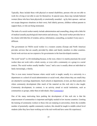 Typically, these include those with physical or mental disabilities, persons who are not able to
work for a living or not able to care for themselves. In special cases, these may include battered
women (those who have been physically or emotionally assaulted – eg by their spouses –and can
not escape dangerous situations on their own), frail elderly persons, children without parents to
support them, or who are being mistreated,
The tasks of a social worker mainly include administration and counselling, along with a little bit
of medical (usually psychological) intervention and advocacy. The social worker provides her or
his clients with little bits of wisdom, advice, information, counselling, as needed. Every case is
different.
The government (or NGO) social worker in a western country (Europe and North America)
provides services that are usually provided by elders and family members in other countries.
Social work services are too expensive for governments in the least developed countries.
The word "social" is a bit misleading because, in the west, where it is mainly practised, the social
worker does not work with a whole society, or even with a community or a group in a social
context. The social worker usually handles "cases," and a case is usually about an individual or
lately increasingly, a family.
This is even more ironical because where social work is taught, usually in a university in a
department or a school of social administration or social work, often (where they are small) they
are attached to sociology departments. Such schools or departments, in turn, are then usually also
where community development (like much of the material on this web site) is also taught.
Community development, in contrast, is an activity aimed at social institutions, such as
communities or groups, rather than at individuals. (See Community).
One of the many motivating facts pushing the development of this web site is that the
empowerment of communities is important and highly needed in low income countries. Limiting
the training of community workers to those who are studying in universities, limits the available
number of potentially capable community workers; this should be taught to middle school level
students (after they have been working out in the real world and have some life experience).
37
 