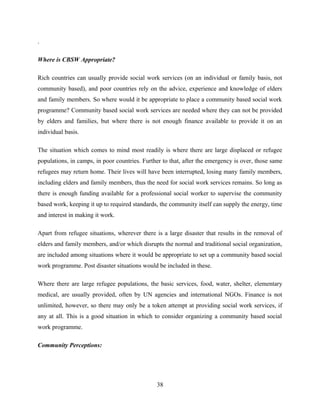 .
Where is CBSW Appropriate?
Rich countries can usually provide social work services (on an individual or family basis, not
community based), and poor countries rely on the advice, experience and knowledge of elders
and family members. So where would it be appropriate to place a community based social work
programme? Community based social work services are needed where they can not be provided
by elders and families, but where there is not enough finance available to provide it on an
individual basis.
The situation which comes to mind most readily is where there are large displaced or refugee
populations, in camps, in poor countries. Further to that, after the emergency is over, those same
refugees may return home. Their lives will have been interrupted, losing many family members,
including elders and family members, thus the need for social work services remains. So long as
there is enough funding available for a professional social worker to supervise the community
based work, keeping it up to required standards, the community itself can supply the energy, time
and interest in making it work.
Apart from refugee situations, wherever there is a large disaster that results in the removal of
elders and family members, and/or which disrupts the normal and traditional social organization,
are included among situations where it would be appropriate to set up a community based social
work programme. Post disaster situations would be included in these.
Where there are large refugee populations, the basic services, food, water, shelter, elementary
medical, are usually provided, often by UN agencies and international NGOs. Finance is not
unlimited, however, so there may only be a token attempt at providing social work services, if
any at all. This is a good situation in which to consider organizing a community based social
work programme.
Community Perceptions:
38
 