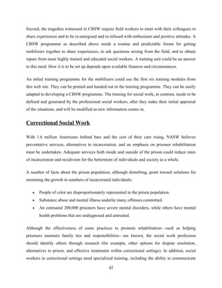 Second, the tragedies witnessed in CBSW require field workers to meet with their colleagues to
share experiences and to be re-energised and re-infused with enthusiasm and positive attitudes. A
CBSW programme as described above needs a routine and predictable forum for getting
mobilizers together to share experiences, to ask questions arising from the field, and to obtain
inputs from more highly trained and educated social workers. A training unit could be an answer
to this need. How it is to be set up depends upon available finances and circumstances.
An initial training programme for the mobilizers could use the first six training modules from
this web site. They can be printed and handed out in the training programme. They can be easily
adapted to developing a CBSW programme. The training for social work, in contrast, needs to be
defined and generated by the professional social workers, after they make their initial appraisal
of the situations, and will be modified as new information comes in.
Correctional Social Work
With 1.6 million Americans behind bars and the cost of their care rising, NASW believes
preventative services, alternatives to incarceration, and an emphasis on prisoner rehabilitation
must be undertaken. Adequate services both inside and outside of the prison could reduce rates
of incarceration and recidivism for the betterment of individuals and society as a whole.
A number of facts about the prison population, although disturbing, point toward solutions for
stemming the growth in numbers of incarcerated individuals:
• People of color are disproportionately represented in the prison population.
• Substance abuse and mental illness underlie many offenses committed.
• An estimated 200,000 prisoners have severe mental disorders, while others have mental
health problems that are undiagnosed and untreated.
Although the effectiveness of some practices to promote rehabilitation—such as helping
prisoners maintain family ties and responsibilities—are known, the social work profession
should identify others through research (for example, other options for dispute resolution,
alternatives to prison, and effective treatments within correctional settings). In addition, social
workers in correctional settings need specialized training, including the ability to communicate
42
 