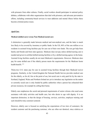 with prisoners from other cultures. Finally, social workers should participate in national policy
debates, collaborate with other organizations that deal with prisoners, and advocate preventative
efforts, including community-based services to treat addiction and mental illness before these
become criminal justice issues.
Aged Care
Medical (skilled care) versus Non-Medical (social care
A distinction is generally made between medical and non-medical care, and the latter is much
less likely to be covered by insurance or public funds. In the US, 86% of the one million or so
residents in assisted living facilities pay for care out of their own funds. The rest get help from
family and friends and from state agencies. Medicare does not pay unless skilled-nursing care is
needed and given in certified skilled nursing facilities or by a skilled nursing agency in the home.
Assisted living facilities usually do not meet Medicare's requirements. However, Medicare does
pay for some skilled care if the elderly person meets the requirements for the Medicare home
health benefit. [12]
Thirty-two U.S. states pay for care in assisted living facilities through their Medicaid waiver
programs. Similarly, in the United Kingdom the National Health Service provides medical care
for the elderly, as for all, free at the point of use, but social care is only paid for by the state in
Scotland, England, Wales and Northern Ireland are yet to introduce any legislation on the matter
so currently social care is only funded by public authorities when a person has exhausted their
private resources, for example by selling their home.
Elderly care emphasizes the social and personal requirements of senior citizens who need some
assistance with daily activities and health care, but who desire to age with dignity. It is an
important distinction, in that the design of housing, services, activities, employee training and
such should be truly customer-centered.
However, elderly care is focused on satisfying the expectations of two tiers of customers: the
resident customer and the purchasing customer, who are often not identical, since relatives or
43
 