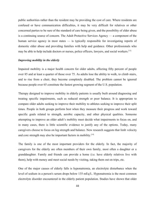 public authorities rather than the resident may be providing the cost of care. Where residents are
confused or have communication difficulties, it may be very difficult for relatives or other
concerned parties to be sure of the standard of care being given, and the possibility of elder abuse
is a continuing source of concern. The Adult Protective Services Agency — a component of the
human service agency in most states — is typically responsible for investigating reports of
domestic elder abuse and providing families with help and guidance. Other professionals who
may be able to help include doctors or nurses, police officers, lawyers, and social workers.[13]
Improving mobility in the elderly
Impaired mobility is a major health concern for older adults, affecting fifty percent of people
over 85 and at least a quarter of those over 75. As adults lose the ability to walk, to climb stairs,
and to rise from a chair, they become completely disabled. The problem cannot be ignored
because people over 65 constitute the fastest growing segment of the U.S. population.
Therapy designed to improve mobility in elderly patients is usually built around diagnosing and
treating specific impairments, such as reduced strength or poor balance. It is appropriate to
compare older adults seeking to improve their mobility to athletes seeking to improve their split
times. People in both groups perform best when they measure their progress and work toward
specific goals related to strength, aerobic capacity, and other physical qualities. Someone
attempting to improve an older adult’s mobility must decide what impairments to focus on, and
in many cases, there is little scientific evidence to justify any of the options. Today, many
caregivers choose to focus on leg strength and balance. New research suggests that limb velocity
and core strength may also be important factors in mobility.[14]
The family is one of the most important providers for the elderly. In fact, the majority of
caregivers for the elderly are often members of their own family, most often a daughter or a
granddaughter. Family and friends can provide a home (i.e. have elderly relatives live with
them), help with money and meet social needs by visiting, taking them out on trips, etc.
One of the major causes of elderly falls is hyponatremia, an electrolyte disturbance when the
level of sodium in a person's serum drops below 135 mEq/L. Hyponatremia is the most common
electrolyte disorder encountered in the elderly patient population. Studies have shown that older
44
 