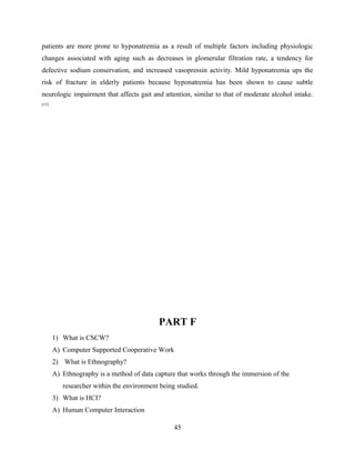 patients are more prone to hyponatremia as a result of multiple factors including physiologic
changes associated with aging such as decreases in glomerular filtration rate, a tendency for
defective sodium conservation, and increased vasopressin activity. Mild hyponatremia ups the
risk of fracture in elderly patients because hyponatremia has been shown to cause subtle
neurologic impairment that affects gait and attention, similar to that of moderate alcohol intake.
[15]
PART F
1) What is CSCW?
A) Computer Supported Cooperative Work
2) What is Ethnography?
A) Ethnography is a method of data capture that works through the immersion of the
researcher within the environment being studied.
3) What is HCI?
A) Human Computer Interaction
45
 