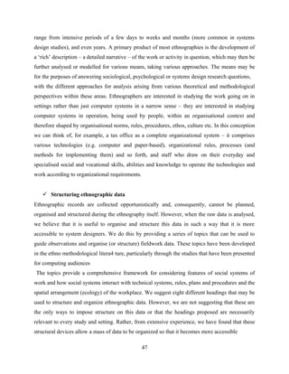 range from intensive periods of a few days to weeks and months (more common in systems
design studies), and even years. A primary product of most ethnographies is the development of
a ‘rich’ description – a detailed narrative – of the work or activity in question, which may then be
further analysed or modelled for various means, taking various approaches. The means may be
for the purposes of answering sociological, psychological or systems design research questions,
with the different approaches for analysis arising from various theoretical and methodological
perspectives within these areas. Ethnographers are interested in studying the work going on in
settings rather than just computer systems in a narrow sense – they are interested in studying
computer systems in operation, being used by people, within an organisational context and
therefore shaped by organisational norms, rules, procedures, ethos, culture etc. In this conception
we can think of, for example, a tax office as a complete organizational system – it comprises
various technologies (e.g. computer and paper-based), organizational rules, processes (and
methods for implementing them) and so forth, and staff who draw on their everyday and
specialised social and vocational skills, abilities and knowledge to operate the technologies and
work according to organizational requirements.
 Structuring ethnographic data
Ethnographic records are collected opportunistically and, consequently, cannot be planned,
organised and structured during the ethnography itself. However, when the raw data is analysed,
we believe that it is useful to organise and structure this data in such a way that it is more
accessible to system designers. We do this by providing a series of topics that can be used to
guide observations and organise (or structure) fieldwork data. These topics have been developed
in the ethno methodological litera4 ture, particularly through the studies that have been presented
for computing audiences
The topics provide a comprehensive framework for considering features of social systems of
work and how social systems interact with technical systems, rules, plans and procedures and the
spatial arrangement (ecology) of the workplace. We suggest eight different headings that may be
used to structure and organize ethnographic data. However, we are not suggesting that these are
the only ways to impose structure on this data or that the headings proposed are necessarily
relevant to every study and setting. Rather, from extensive experience, we have found that these
structural devices allow a mass of data to be organized so that it becomes more accessible
47
 